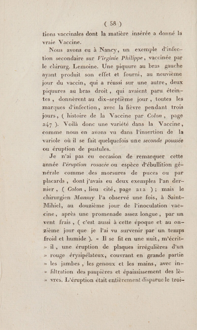 tions vaccinales dont la matière insérée a donné la vraie Vaccine. Nous avons eu à Nancy, un exemple d’infec- tion secondaire sur Virginie Philippe, vaccinée par le chirurg. Lemoine. Une piquure au bras gauche ayant produit son effet et fourni, au neuvième jour du vaccin, qui a réussi sur une autre, deux piquures au bras droit, qui avaient paru éten- tes, donnèrent au dix-septième jour , toutes les marques d'infection, avec la fièvre pendant trois jours, ( histoire de la Vaccine par Colon, page 247 ). Voilà donc une variété dans la Vaccine, comme nous en avons vu dans l'insertion de la variole où il se fait quelquefois une seconde poussée ou éruption de pustules. Je n’ai pas eu occasion de remarquer cette année l'éruption rosacée où espèce d’ébullition gé- nérale comme des morsures de puces ou par placards , dont j'avais eu deux exemples l'an der- nier , ( Colon, lieu cité, page 212 ); mais le chirurgien Mansuy Va observé une fois, à Saint- Mihiel, au douzième jour de linoculation vac- cine, après une promenade assez longue, par un vent frais, ( c’est aussi à cette époque et au on- zième jour que je lai vu survenir par un temps froid et humide }. « Il se fiten une nuit, n'écrit- » 1l, une éruption de plaques irrégulières d’un » rouge érysipélateux, couvrant en grande parie » les jambes , les genoux et les mains, avec in- » filtration des paupières et épaississement des lè- » vres. L’éruption était entièrement disparue le troi-