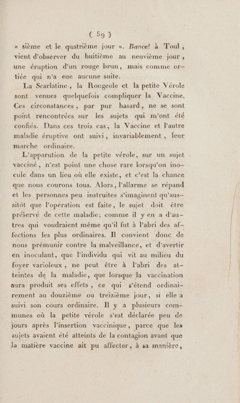 » sième et le quatrième jour ». Bancel à Toul, vient d'observer du huitième au neuvième jour, une éruption d’un rouge brun, mais comme or- tite qui n’a eue aucune suite. . La Scarlatine , la Rougeole et la petite Vérole sont venues quelquefois compliquer la Vaccine. Ces circonstances, par pur hasard, ne se sont point rencontrées sur les sujets qui m'ont été confiés. Dans ces trois cas, la Vaccine et l’autre maladie éruptive ont suivi, invariablement , leur marche ordinaire. L’apparution de la petite vérole, sur un sujet vacciné, n’est point une chose rare lorsqu'on ino- cule dans un lieu où elle existe, et c’est la chance que nous courons tous. Alors, l’allarme se répand et les personnes peu instruites s’imaginent qu’aus- sitôt que l’opération est faite, le sujet doit être préservé de cette maladie; comme il ÿ en a d’au- tres qui voudraient même qu’il fut à Pabri des af- fections les plus ordinaires. Il convient donc de nous prémunir contre la malveillance, et d’avertir en inoculant, que Pindividu qui vit au milieu du foyer varioleux , ne peut être à labri des at- teintes de la maladie, que lorsque la vaccination aura produit ses effets, ce qui s'étend ordinai- rement au douzième ou treizième jour, si elle a suivi son cours ordinaire. Il y a plusieurs com- munes où la petite vérole s’est déclarée peu de jours après l’insertion vaccinique, parce que les sujets avaient été atteints de la contagion avant que la matière vaccine ait pu affecter, à sa manière,