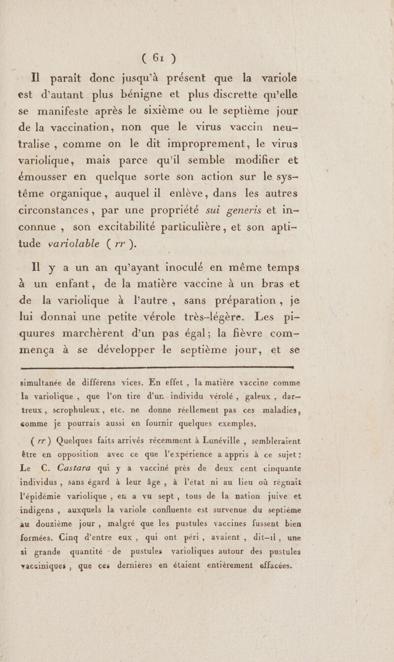Il paraît donc jusqu'à présent que la variole est d'autant plus bénigne et plus discrette qu’elle se manifeste après le sixième ou le septième jour de la vaccination, non que le virus vaccin neu- tralise , comme on le dit improprement, le virus variolique, mais parce qu'il semble modiñer et émousser en quelque sorte son action sur le sys- tême organique, auquel il enlève, dans les autres circonstances, par une propriété sui generis et in- connue , son excitabilité particulière, et son apti- tude variolable ( rr ). Il ÿ a un an qu'ayant inoculé en même temps à un enfant, de la matière vaccine à un bras et de la variolique à l’autre, sans préparation, je lui donnai une petite vérole très-légère. Les pi- quures marchèrent d’un pas égal; la fièvre com- mença à se développer le septième jour, et se simultanée de différens vices. En effet , la matière vaccine comme la variolique ue l’on tire d’ur individu vérolé, galeux , dar q ? 9 a 9 treux, scrophuleux, etc. ne donne réellement pas ces maladies, comme je pourrais aussi en fournir quelques exemples, ( rr) Quelques faits arrivés récemment à Lunéville , sembleraient ètre en opposition avec ce que l'expérience a appris à ce sujet: Le C. Castara qui y a vacciné près de deux cent cinquante individus , sans égard à leur âge, à l’état ni au lieu où régnait l'épidémie variolique , en a vu sept, tous de la nation juive et indigens , auxquels la variole confluente est survenue du septième au douzième jour, malgré que les pustules vaccines fussent bien formées. Cinq d'entre eux, qui ont péri, avaient , dit-1l, une si grande quantité :de pustules varioliques autour des pustules vacciniques , que ces dernières en étaient entièrement effacées.