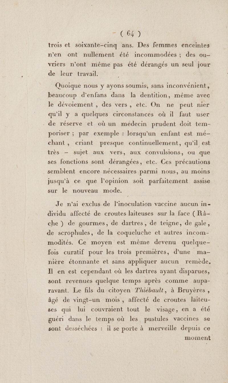 7 6004) trois et soixante-cinq ans. Des femmes enceintes n’en ont nullement été incommodées ; des ou- vriers n’ont même pas été dérangés un seul jour de leur travail. Quoique nous y ayons soumis, sans inconvénient, beaucoup d'enfans dans la dentition, même avec le dévoiement , des vers, etc. On ne peut nier qu'il y a quelques circonstances où il faut user de réserve et où un médecin prudent doit tem- poriser ; par exemple : lorsqu'un enfant est mé- chant, criant presque continuellement, qu’il est très — sujet aux vers, aux convulsions, ou que ses fonctions sont dérangées, etc. Ces précautions semblent encore nécessaires parmi nous, au moins jusqu'à ce que l’opinion soit parfaitement assise sur le nouveau mode. ” Je n’ai exclus de l'inoculation vaccine aucun in- dividu affecté de croutes laiteuses sur la face ( Rà- che ) de gourmes, de dartres, de teigne, de gale, de scrophules, de la coqueluche et autres incom- modités. Ce moyen est même devenu quelque- fois curatif pour les trois premières, d’une _ma- nière étonnante et sans appliquer aucun remède, Il en est cependant où les dartres ayant disparues, sont revenues quelque temps après comme aupa- ravant. Le fils du citoyen Thiébault, à Bruyères, âgé de vingt-un mois, affecté de croutes laiteu- ses qui lui couvraient tout le visage, en a été guéri dans le temps où les pustules vaccines 5e sont desséchées : il se porte à merveille depuis ce moment