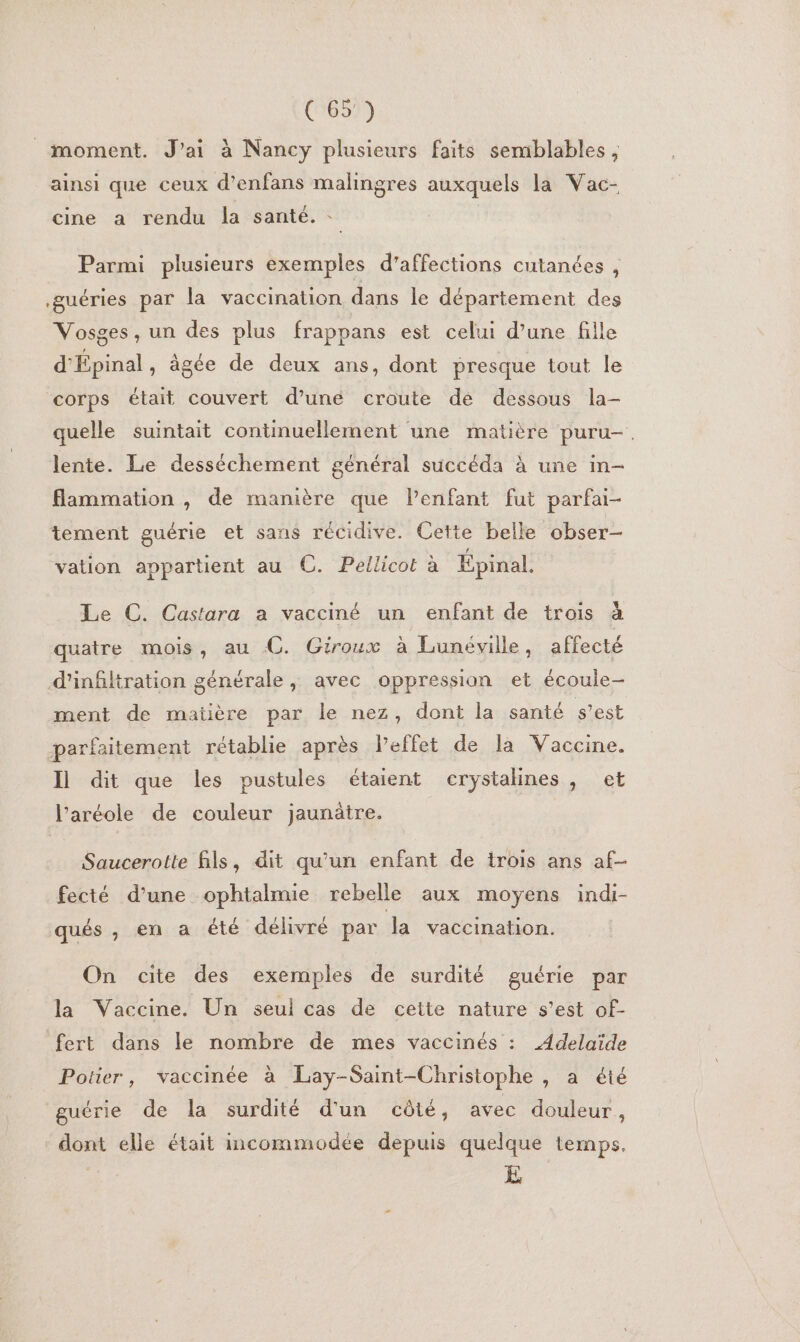 moment. J'ai à Nancy plusieurs faits semblables , ainsi que ceux d’enfans malingres auxquels la Vac- cine a rendu la santé. : Parmi plusieurs exemples d’affections cutanées , .guéries par la vaccination dans le département des Vosges, un des plus frappans est celui d’une fille d'Épinal, âgée de deux ans, dont presque tout le corps était couvert d’une croute de dessous la- quelle suintait continuellement une matière puru-. lente. Le desséchement général succéda à une in- flammation , de manière que l'enfant fut parfai- tement guérie et sans récidive. Cette belle obser- vation appartient au C. Pellicot à Épinal. Le C. Castara a vacciné un enfant de trois à quatre mois, au C. Giroux à Lunéville, affecté d'infiltration générale, avec oppression et écoule- ment de matière par le nez, dont la santé s’est parfaitement rétablie après lPeffet de la Vaccine. Il dit que les pustules étaient erystalines, et l’aréole de couleur jaunätre. Saucerotte fils, dit qu’un enfant de trois ans af- fecté d’une ophtalmie rebelle aux moyens indi- qués , en a été délivré par la vaccination. On cite des exemples de surdité guérie par la Vaccine. Un seul cas de cette nature s’est of- fert dans le nombre de mes vaccinés : Adelaïde Potier, vaccinée à Lay-Saint-Christophe , a été guérie de la surdité d'un côté, avec douleur , dont elle était incommodée depuis quelque temps. E
