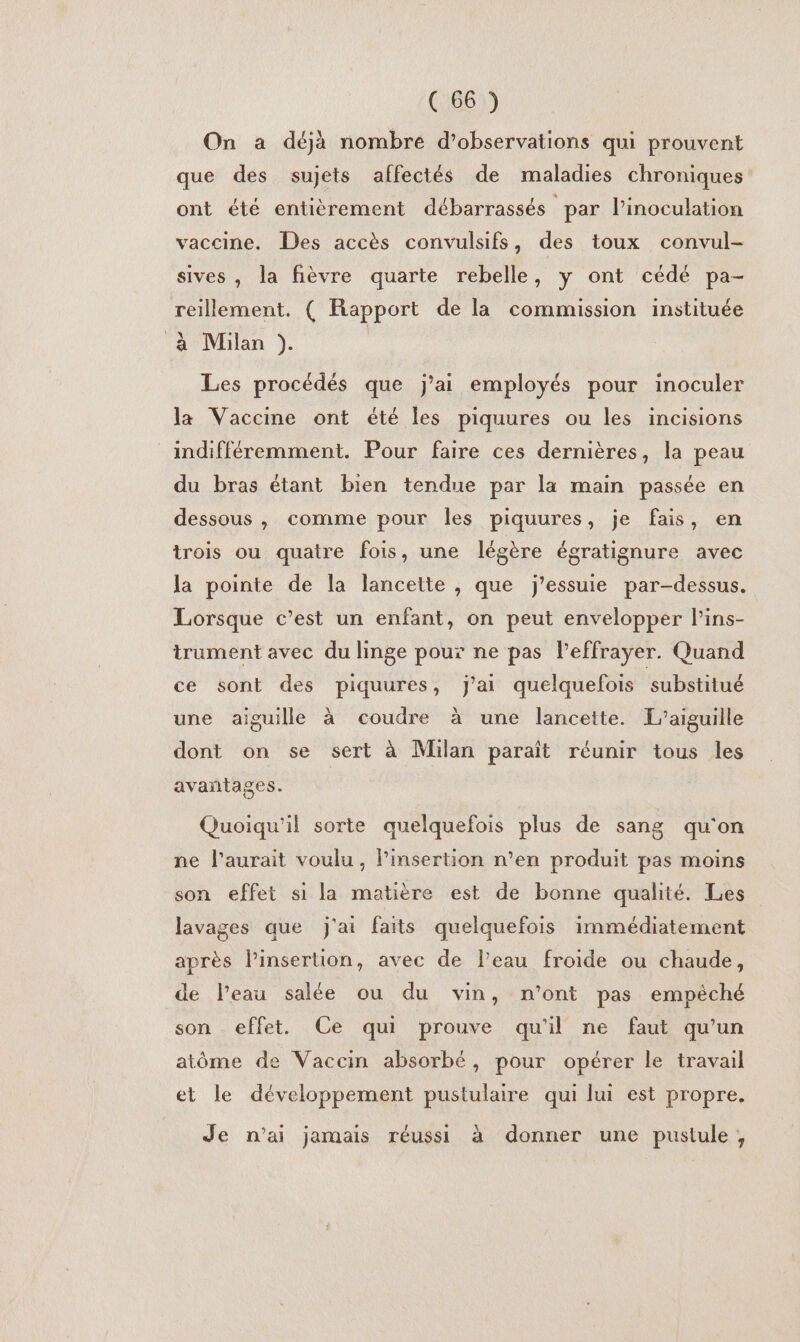 On a déjà nombre d’observations qui prouvent que des sujets affectés de maladies chroniques ont été entièrement débarrassés par l’inoculation vaccine, Des accès convulsifs, des toux convul- sives , la fièvre quarte rebelle, y ont cédé pa- reillement. ( Rapport de la commission instituée à Milan }). Les procédés que j'ai employés pour inoculer la Vaccine ont été les piquures ou les incisions indifféremment. Pour faire ces dernières, la peau du bras étant bien tendue par la main passée en dessous , comme pour les piquures, je fais, en trois ou quatre fois, une légère égratignure avec la pointe de la lancette , que j’essuie par-dessus. Lorsque c’est un enfant, on peut envelopper l’ins- trument avec du linge pour ne pas l’effrayer. Quand ce sont des piquures, j'ai quelquefois substitué une aiguille à coudre à une lancette. L’aiguille dont on se sert à Milan paraît réunir tous les avantages. Quoiqu'il sorte quelquefois plus de sang qu'on ne l'aurait voulu, linsertion n’en produit pas moins son effet si la matière est de bonne qualité. Les lavages que j'ai faits quelquefois immédiatement après Pinsertion, avec de l’eau froide ou chaude, de l’eau salée ou du vin, n’ont pas empéché son effet. Ce qui prouve qu'il ne faut qu’un atôme de Vaccin absorbé, pour opérer le travail et le développement pustulaire qui lui est propre. Je n'ai jamais réussi à donner une pustule,