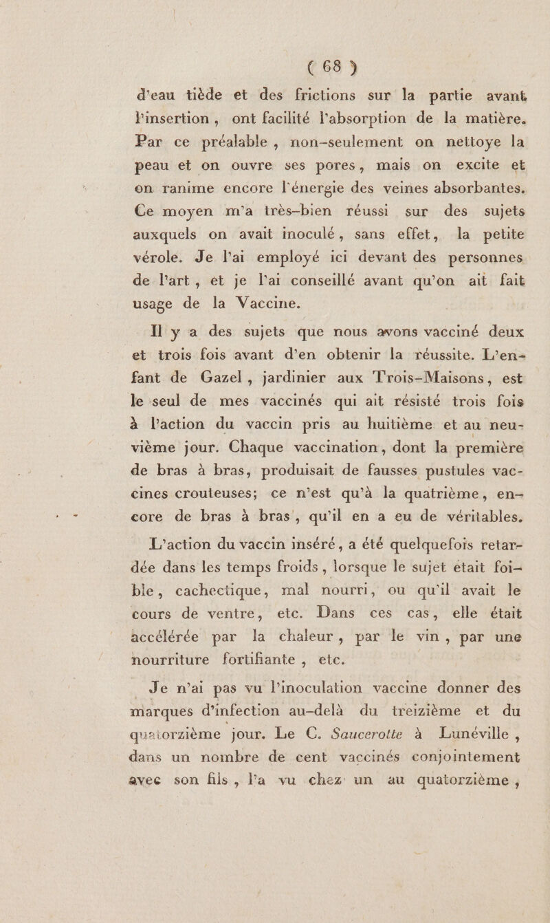 d'eau tiède et des frictions sur la partie avant l'insertion, ont facilité l'absorption de la matière. Par ce préalable, non-seulement on nettoye la peau et on ouvre ses pores, mais on excite et on ranime encore l'énergie des veines absorbantes. Ce moyen m'a très-bien réussi sur des sujets auxquels on avait inoculé, sans effet, la petite vérole. Je l'ai employé ici devant des personnes de l'art, et je l'ai conseillé avant qu’on ait fait usage de la Vaccine. Il y a des sujets que nous avons vacciné deux et trois fois avant d’en obtenir la réussite. L’en- fant de Gazel, jardinier aux Trois-Maisons, est le seul de mes vaccinés qui ait résisté trois fois à l’action du vaccin pris au huitième et au neu- vième jour. Chaque vaccination, dont la première de bras à bras, produisait de fausses pustules vac- cmes crouteuses; ce n’est qu’à la quatrième, en- core de bras à bras, qu’il en a eu de véritables. L'action du vaccin inséré, a été quelquefois retar- dée dans les temps froids , lorsque le sujet etait foi- ble, cachectique, mal nourri, ou qu'il avait le cours de ventre, etc. Dans ces cas, elle était accélérée par la chaleur, par le vin, par une nourriture forühante , etc. _ Je n’ai pas vu l’inoculation vaccine donner des marques d'infection au-delà du treizième et du quaiorzième jour. Le C. Saucerotte à Lunéville, dans un nombre de cent vaccinés conjointement avec son fils, la vu chez un au quatorzième,