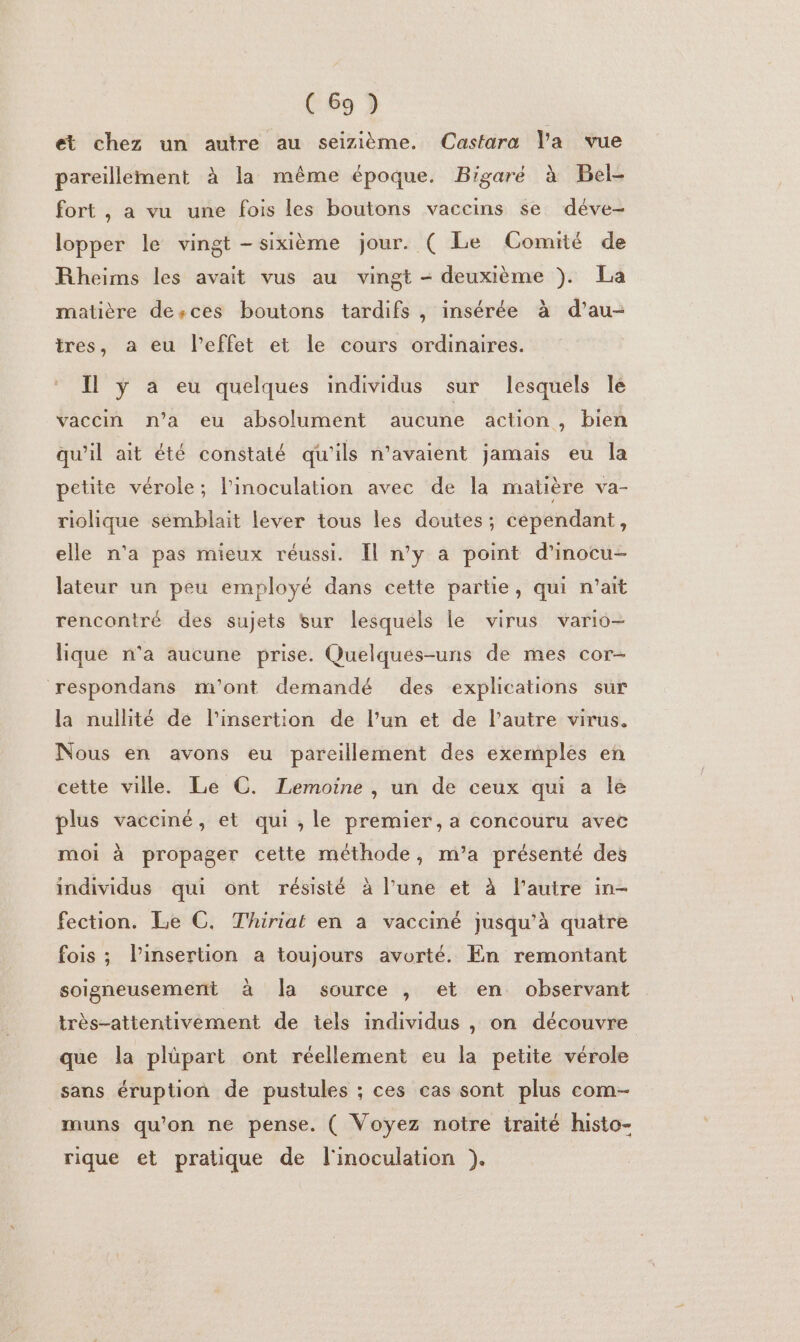 et chez un autre au seizième. Castara l'a vue pareillement à la même époque. Bigaré à Bel- fort , a vu une fois les boutons vaccins se déve- lopper le vingt -sixième jour. ( Le Comité de Rheims les avait vus au vingt - deuxième ). La matière desces boutons tardifs , insérée à d’au- tres, a eu l'effet et le cours ordinaires. Il ÿ à eu quelques individus sur lesquels le vaccin n’a eu absolument aucune action , bien qu’il ait été constaté qu'ils n'avaient jamais eu la petite vérole; l'inoculation avec de la matière va- riolique semblait lever tous les doutes; cépendant, elle n'a pas mieux réussi. Il n’y à point d’inocu- lateur un peu employé dans cette partie, qui n’ait rencontré des sujets sur lesquels le virus vario- lique n'a aucune prise. Quelqués-uns de mes cor- respondans m'ont demandé des explications sur la nullité de l'insertion de l’un et de l’autre virus. Nous en avons eu pareillement des exemples en cette ville. Le C. Lemoine, un de ceux qui a Île plus vacciné, et qui, le premier, a concouru avec moi à propager cette méthode, m’a présenté des individus qui ont résisté à l’une et à l’autre in- fection. Le C. Thiriat en à vacciné jusqu'à quatre fois ; l'insertion a toujours avorté. En remontant soigneusement à Ja source , et en observant très-attentivéement de tels individus , on découvre que la plüpart ont réellement eu la petite vérole sans éruption de pustules ; ces cas sont plus com- muns qu’on ne pense. ( Voyez notre traité histo- rique et pratique de l'inoculation ).
