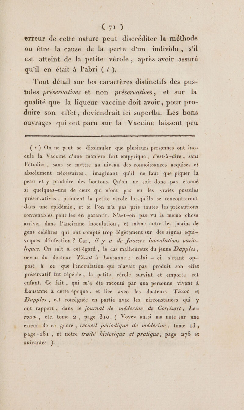 AA erreur de cette nature peut discréditer la méthode ou être la cause de la perte d’un individu, sil est atteint de la petite vérole, après avoir assuré qu'il en était à l'abri (4). Tout détail sur les caractères distinctifs des pus- tules préservatives et non préservatives, et sur la qualité que la liqueur vaccine doit avoir, pour pro- duire son effet, deviendrait ici superflu. Les bons ouvrages qui ont paru sur la Vaccine laissent peu (#4) On ne peut se dissimuler que plusieurs personnes ont ino- culé la Vaccine d'une manière fort empyrique, c'est-à-dire, sans l'étudier , sans se mettre au niveau des connoissances acquises et absolument nécessaires, imaginant qu'il ne faut que piquer la peau et y produire des boutons. Qu'on ne soit donc pas étonné si quelques-uns de ceux qui n’ont pas eu les vraies pustules préservatives , prennent Îa petite vérole lorsqu'ils se rencontreront dans une épidémie, et si l'on n'a pas pris toutes les précautions convenables pour les en garantir. N’a-t-on pas vu la mème chose arriver dans l'ancienne inoculation , et même entre les mains de gens célébres qui ont compté trop légèrement sur des signes équi- voques d'infection ? Car, 1/ y a de fausses inoculations vario- Liques. On sait à cet égard , le cas malheureux du jeune Dapples, neveu du docteur Tissot à Lausanne : celui — ci s'étant op- posé à ce que l'inoculation qui n'avait pas produit son effet préservatif fut répétée , la petite vérole survint et emporta cet enfant. Ce fait , qui m'a été raconté par une personne vivant à Lausanne à cette époque , et liée avec les docteurs Tissot et Dapples , est consignée en partie avec les circonstances qui y ont rapport, dans le journal de médecine de Corvisart, Le- roux , etc. tome 2, page 310. ( Voyez aussi ma note sur une erreur de ce genre, recueil périodique de médecine , tome 13, page-181, et notre #raté historique et pratique, page 276 et suivantes ). |