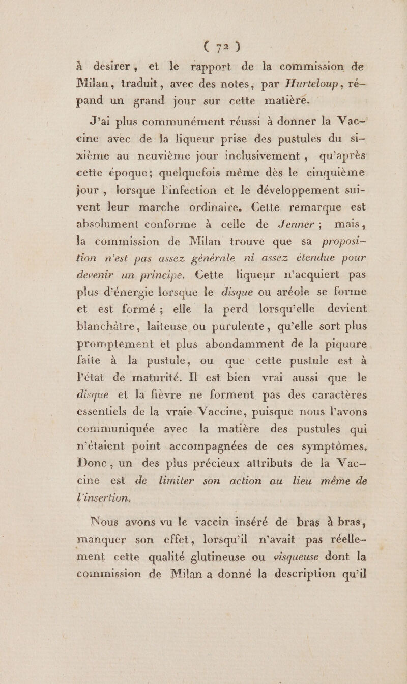 à desirer, et le rapport de la commission de Milan, traduit, avec des notes, par Hurteloup, ré- pand un grand jour sur cette matière. J'ai plus communément réussi à donner la Vac— cime avec de la liqueur prise des pustules du si- xième au neuvième jour inclusivement , qu'après cette époque; quelquefois même dès le cinquième jour , lorsque l'infection et le développement sui- vent leur marche ordinaire. Cette remarque est absolument conforme à ceile de Jenner ; mais, la commission de Milan trouve que sa proposi- Hon n'est pas assez générale ni assez étendue pour devenir un principe. Cette liqueur n’acquiert pas plus d'énergie lorsque le disque ou aréole se forme et est formé; elle la perd lorsqu'elle devient blanchätre, laiteuse ou purulente, qu’elle sort plus promptement et plus abondamment de la piquure faite à la pustule, ou que cette pustule est à Pétat de maturité. Il est bien vrai aussi que le disque et la fièvre ne forment pas des caractères essentiels de la vraie Vaccine, puisque nous l'avons communiquée avec la matière des pustules qui n'étaient point accompagnées de ces symptômes, Donc, un des plus précieux attributs de la Vac- cine est de limiter son action au lieu méme de l'insertion. Nous avons vu le vaccin inséré de bras à bras, manquer son effet, lorsqu'il n'avait pas réelle- ment cette qualité glutineuse ou visqueuse dont la commission de Milan a donné la description qu'il
