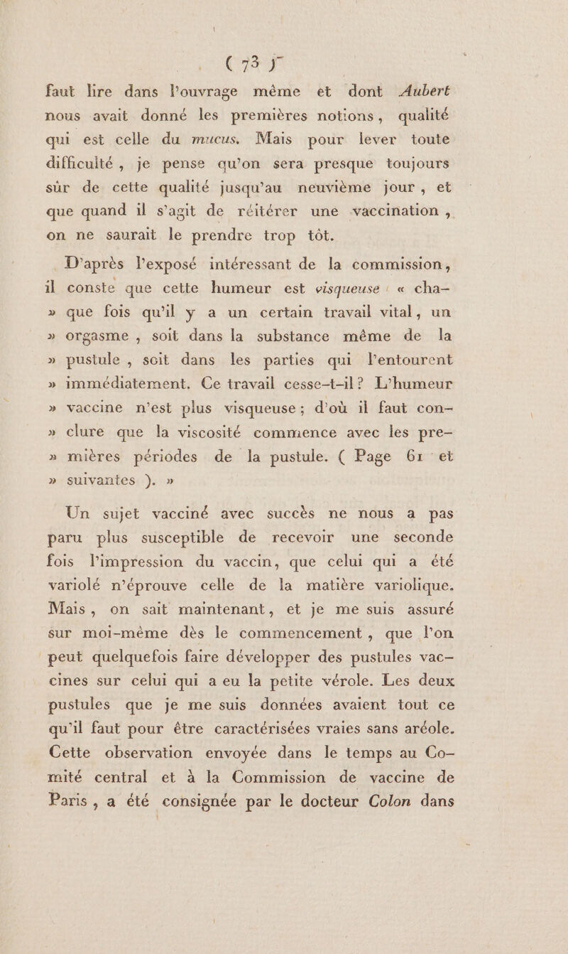 (Cr | faut lire dans l’ouvrage même et dont Aubert nous avait donné les premières notions, qualité qui est celle du mucus. Mais pour lever toute difficulté , je pense au’on sera presque toujours sûr de cette qualité jusqu’au neuvième jour, et que quand üil s’agit de réitérer une vaccination , on ne saurait le prendre trop tôt. D'après l'exposé intéressant de la commission, il conste que cette humeur est visqueuse : « cha- » que fois qu'il ÿ a un certain travail vital, un » orgasme , soit dans la substance même de la » pustule , soit dans les parties qui l'entourent » immédiatement. Ce travail cesset-1l? L'humeur » vaccine n’est plus visqueuse; d’où il faut con- » clure que la viscosité commence avec les pre- » mières périodes de la pustule. ( Page 671 et » suivantes }). » Un sujet vacciné avec succès ne nous a pas paru plus susceptible de recevoir une seconde fois limpression du vaccin, que celui qui a été variolé n’éprouve celle de la matière variolique. Mais, on sait maintenant, et je me suis assuré sur moi-même dès le commencement, que l’on peut quelquefois faire développer des pustules vac- cines sur celui qui a eu la petite vérole. Les deux pustules que je me suis données avaient tout ce qu'il faut pour être caractérisées vraies sans aréole. Cette observation envoyée dans le temps au Co- mité central et à la Commission de vaccine de Paris, a été consignée par le docteur Colon dans