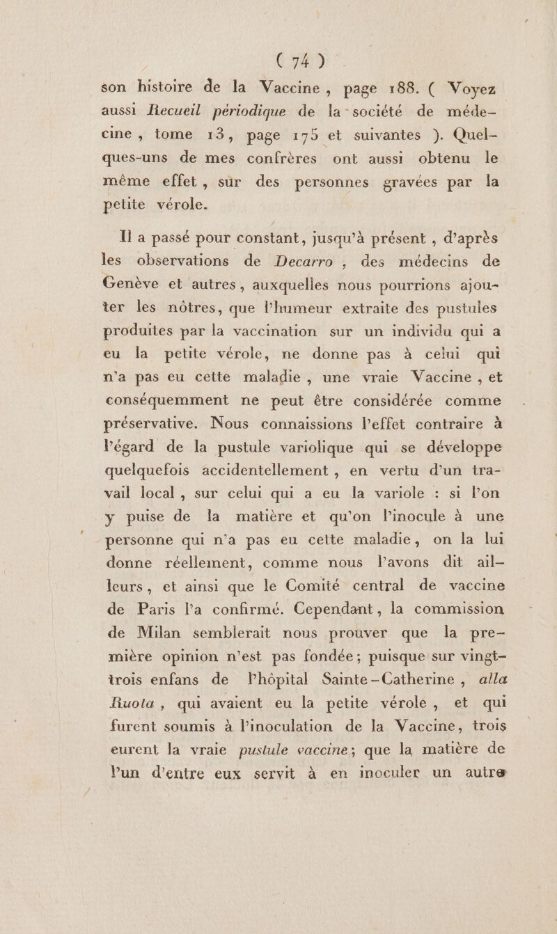 C74) son histoire de la Vaccine, page 188. ( Voyez aussi Fecueil périodique de la-société de méde- cine , tome 13, page 175 et suivantes ). Quel- ques-uns de mes confrères ont aussi obtenu le même effet, sur des personnes gravées par la petite vérole. Il a passé pour constant, jusqu’à présent , d’après les observations de Decarro , des médecins de Genève et autres, auxquelles nous pourrions ajou- ter les nôtres, que l'humeur extraite des pustules produites par la vaccination sur un individu qui a eu la petite vérole, ne donne pas à celui qui n’a pas eu cette maladie , une vraie Vaccine , et conséquemment ne peut être considérée comme préservative. Nous connaissions l'effet contraire à Végard de la pustule variolique qui se développe quelquefois accidentellement , en vertu d’un tra- vail local, sur celui qui a eu la variole : si l’on y puise de la matière et qu'on l’inocule à une personne qui n’a pas eu celte maladie, on la lui donne réellement, comme nous l'avons dit ail- leurs, et ainsi que le Comité central de vaccine de Paris l’a confirmé. Cependant, la commission de Milan semblerait nous prouver que la pre- mière opinion n’est pas fondée; puisque sur vingt- trois enfans de Phôpital Sainte-Catherine , alla Ruola, qui avaient eu la petite vérole, et qui furent soumis à l’inoculation de la Vaccine, trois eurent la vraie pustule vaccine; que la matière de lun d'entre eux servit à en inoculer un autre