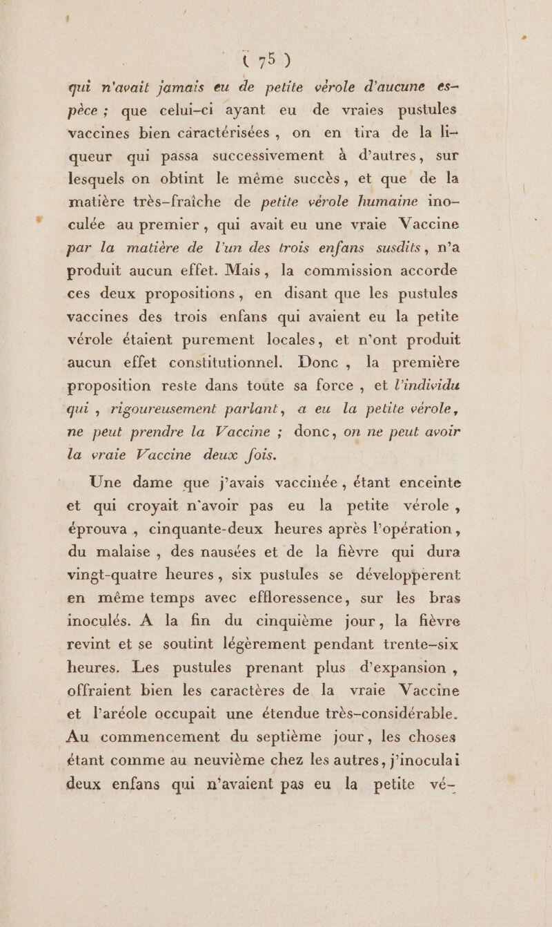 qui n'avail Jamais eu de petite vérole d'aucune es- pèce ; que celui-ci ayant eu de vraies pustules vaccines bien caractérisées, on en tira de la li- queur qui passa successivement à d’autres, sur lesquels on obtint le même succès, et que de la matière très-fraiche de petite vérole humaine ino- culée au premier, qui avait eu une vraie Vaccine par la matière de l’un des trois enfans susdits, n’a produit aucun effet. Mais, la commission accorde ces deux propositions, en disant que les pustules vaccines des trois enfans qui avaient eu la petite vérole étaient purement locales, et n’ont produit aucun effet constitutionnel. Donc , la première proposition reste dans toute sa force , et l'individu qui , rigoureusement parlant, a eu la petite vérole, ne peut prendre la Vaccine ; donc, on ne peut avoir la vraie Vaccine deux fois. Une dame que j'avais vaccinée , étant enceinte et qui croyait n'avoir pas eu la petite vérole, éprouva , cinquante-deux heures après l'opération, du malaise , des nausées et de la fièvre qui dura vingt-quatre heures, six pustules se développerent en même temps avec effloressence, sur les bras inoculés. À la fin du cinquième jour, la fièvre revint et se soutint légèrement pendant trente-six heures. Les pustules prenant plus d’expansion , offraient bien les caractères de la vraie Vaccine et l’aréole occupait une étendue très-considérable. Au commencement du septième jour, les choses étant comme au neuvième chez les autres, j'inoculai deux enfans qui n'avaient pas eu la petite vé-