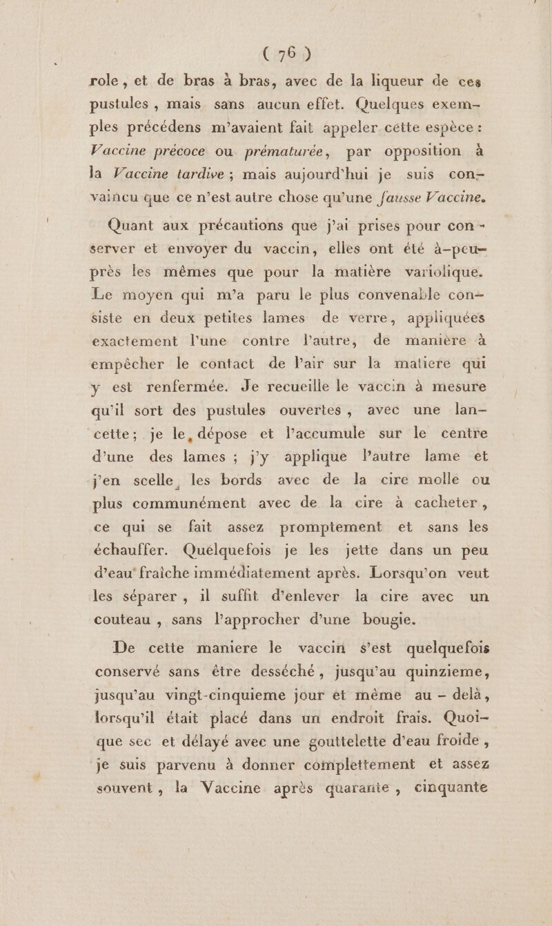 role , et de bras à bras, avec de la liqueur de ces pustules , mais sans aucun effet. Quelques exem- ples précédens m’avaient fait appeler cette espèce: Vaccine précoce ou prématurée, par opposition à la Vaccine tardive ; mais aujourd'hui je suis con- vaincu que ce n’est autre chose qu’une Jausse V’accine. Quant aux précautions que j'ai prises pour con - server et envoyer du vaccin, elles ont été à-peu- près les mêmes que pour la matière variolique. Le moyen qui m'a paru le plus convenable con- siste en deux petites lames de verre, appliquées exactement l’une contre l'autre, de manière à empêcher le contact de Pair sur la matiere qui y est renfermée. Je recueille le vaccin à mesure qu'il sort des pustules ouvertes, avec une lan- cette; je le, dépose et laccumule sur le centre d’une des lames ; j'y applique Pautre lame et j'en scelle les bords avec de la cire molle ou plus communément avec de la cire à cacheter, ce qui se fait assez promptement et sans les échauffer. Quélquefois je les jeite dans un peu d’eau’ fraiche immédiatement après. Lorsqu'on veut les séparer , il sufht d'enlever la cire avec un couteau , sans lapprocher d’une bougie. De cette maniere le vaccin s’est quelquefois conservé sans être desséché, jusqu’au quinzieme, jusqu’au vingt-cinquieme jour ét même au - delà, lorsqu'il était placé dans un endroit frais. Quoi- que sec et délayé avec une gouttelette d’eau froide , ‘je suis parvenu à donner complettement et assez souvent, la Vaccine après quarante , cinquante
