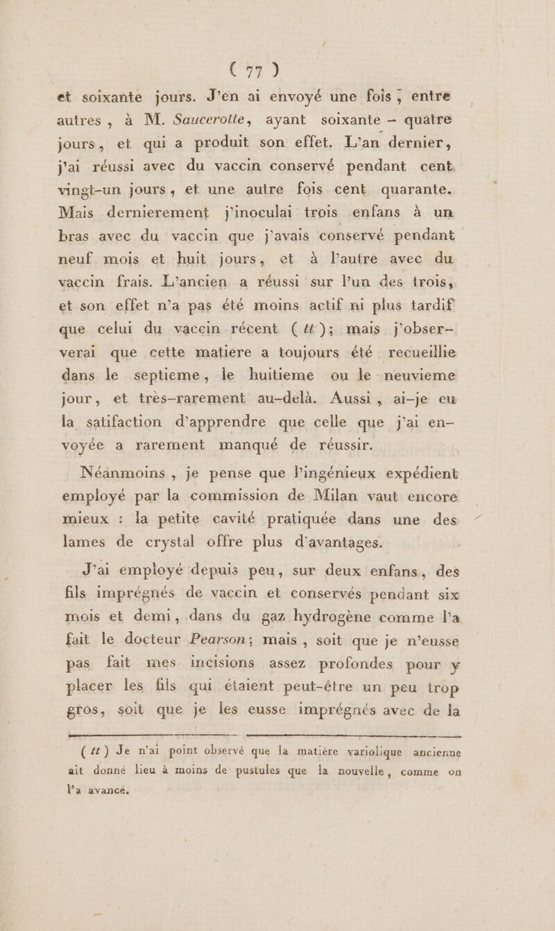 (97 ) et soixante jours. J'en ai envoyé une fois; entre autres , à M. Saucerolle, ayant soixante - quatre jours, et qui a produit son effet. L'an dernier, j'ai réussi avec du vaccin conservé pendant cent vingt-un jours, et une autre fois cent quarante. Mais dernierement j'inoculai trois enfans à un bras avec du vaccin que j'avais conservé pendant neuf mois et huit jours, et à l’autre avec du vaccin frais. L'ancien a réussi sur l’un des trois, et son effet n’a pas été moins actif mi plus tardif que celui du vaccin récent (4); mais j'obser- verai que cette matiere a toujours été recueillie dans le septieme, le huitieme ou le neuvieme jour, et très-rarement au-delà. Aussi, ai-je eu la satifaction d'apprendre que celle que j'ai en- voyée a rarement manqué de réussir. Néanmoins , je pense que lingénieux expédient employé par la commission de Milan vaut encore mieux : la petite cavité pratiquée dans une des lames de crystal offre plus d'avantages. J’ai employé depuis peu, sur deux enfans, des fils imprégnés de vaccin et conservés pendant six mois et demi, dans du gaz hydrogène comme Fa fait le docteur Pearson; mais , soit que je n’eusse pas fait mes incisions assez profondes pour y placer les fils qui étaient peut-être un peu trop gros, soit que je les eusse imprégnés avec de la (#) Je n'ai point observé que la matière variolique ancienne ait donné lieu à moins de pustules que la nouvelle, comme on l'a avancé.