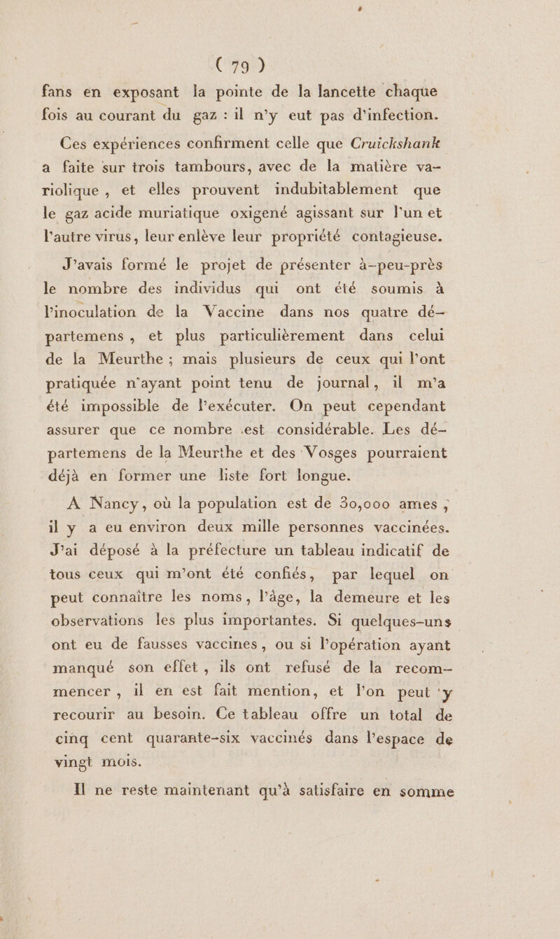 Ca fans en exposant la pointe de la lancette chaque fois au courant du gaz : il n’y eut pas d'infection. Ces expériences confirment celle que Cruickshank a faite sur trois tambours, avec de la matière va- riolique , et elles prouvent indubitablement que le gaz acide muriatique oxigené agissant sur l'un et l'autre virus, leur enlève leur propriété contagieuse. J'avais formé le projet de présenter à-peu-près le nombre des individus qui ont été soumis à l'inoculation de la Vaccine dans nos quatre dé-— partemens , et plus particulièrement dans celui de la Meurthe ; mais plusieurs de ceux qui l'ont pratiquée n'ayant point tenu de journal, il m'a été impossible de l’exécuter. On peut cependant assurer que ce nombre .est considérable. Les dé- partemens de la Meurthe et des Vosges pourraient déjà en former une liste fort longue. À Nancy, où la population est de 30,000 ames ; il Ya eu environ deux mille personnes vaccinées. J'ai déposé à la préfecture un tableau indicatif de tous ceux qui m'ont été confiés, par lequel on peut connaître les noms, l’âge, la demeure et les observations Îles plus importantes. Si quelques-uns ont eu de fausses vaccines, ou si lPopération ayant manqué son effet, ils ont refusé de la recom- mencer , il en est fait mention, et l’on peut ‘y recourir au besoin. Ce tableau offre un total de cinq cent quarante-six vaccinés dans l’espace de vingt mois. Il ne reste maintenant qu’à satisfaire en somme