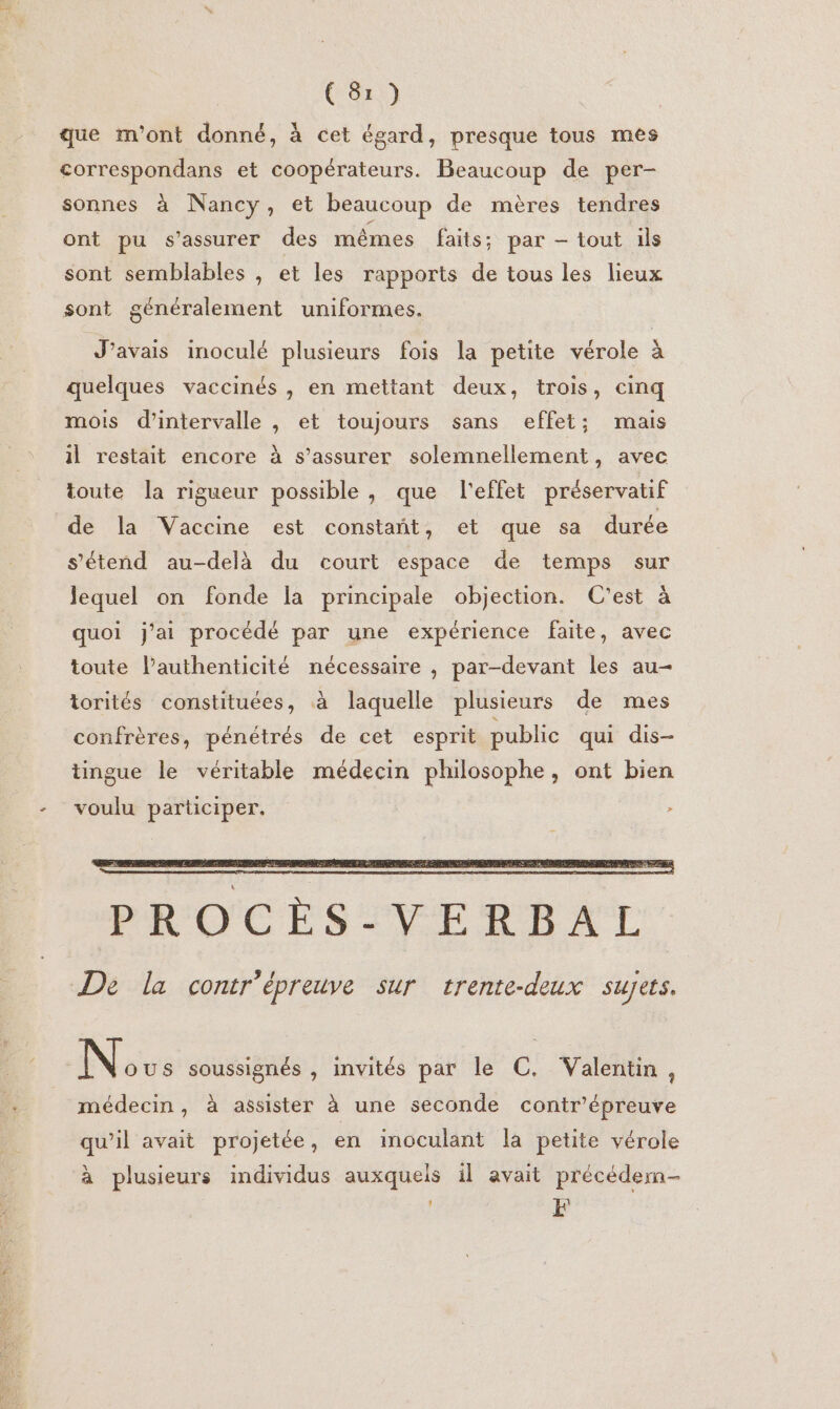 que m'ont donné, à cet égard, presque tous mes correspondans et coopérateurs. Beaucoup de per- sonnes à Nancy, et beaucoup de mères tendres ont pu s'assurer des mêmes faits: par — tout ils sont semblables , et les rapports de tous les lieux sont généralement uniformes. J'avais inoculé plusieurs fois la petite vérole à quelques vaccinés , en mettant deux, trois, cinq mois d'intervalle , et toujours sans effet; mais il restait encore à s'assurer solemnellement, avec toute la rigueur possible, que l'effet préservatif de la Vaccine est constañt, et que sa durée s'étend au-delà du court espace de temps sur lequel on fonde la principale objection. C'est à quoi j'ai procédé par une expérience faite, avec toute lauthenticité nécessaire , par-devant les au- torités constituées, à laquelle plusieurs de mes confrères, pénétrés de cet esprit public qui dis- tingue le véritable médecin philosophe, ont bien voulu participer. 2 Lande 7 PROCÈS-VERBAL De la contr'épreuve sur trente-deux sujets. N OUS soussignés , invités par le C. Valentin, médecin, à assister à une seconde contr'épreuve qu’il avait projetée, en inoculant la petite vérole à plusieurs individus auxquels il avait précédermn- ' EF