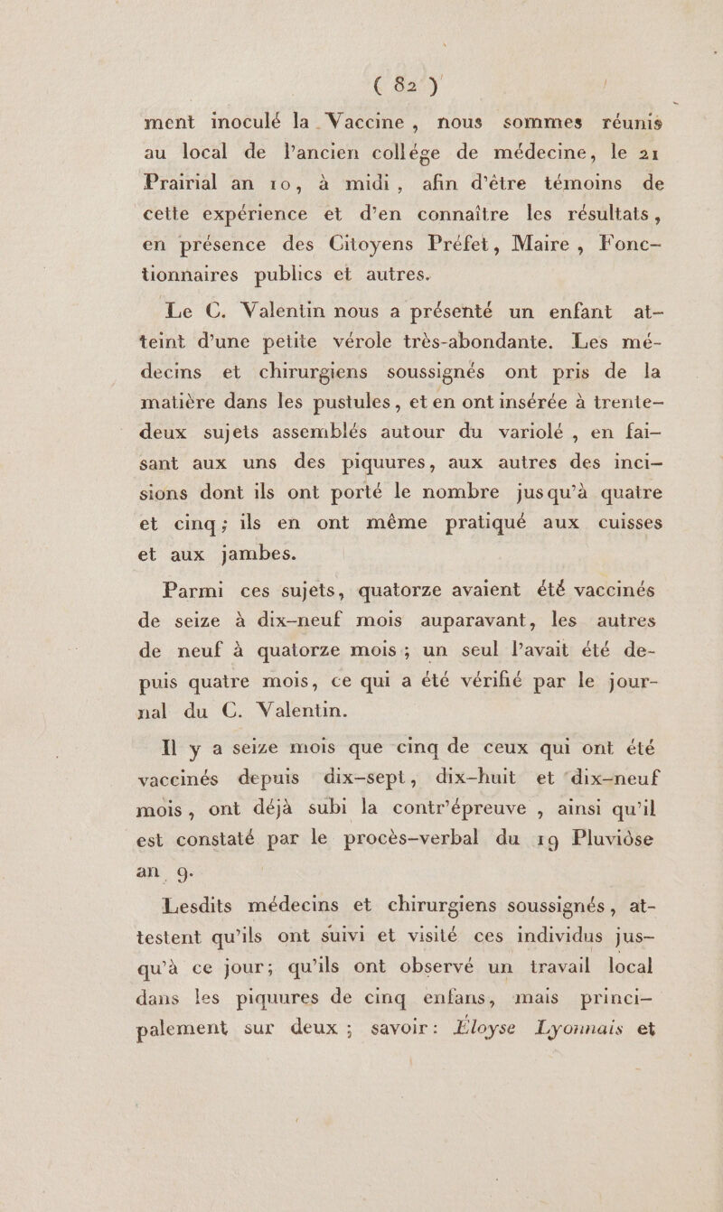 ment inoculé la Vaccine, nous sommes réunis au local de Pancien collége de médecine, le 21 Prairial an ro, à midi, afin d’être témoins de cette expérience et d’en connaître les résultats, en présence des Citoyens Préfet, Maire, Fonc- tionnaires publics et autres. Le C. Valentn nous a présenté un enfant at- teint d’une petite vérole très-abondante. Les mé- decins et chirurgiens soussignés ont pris de la matière dans les pustules, et en ont insérée à trente deux sujets assemblés autour du variolé , en fai- sant aux uns des piquures, aux autres des inci- sions dont ils ont porté le nombre jusqu’à quatre et cinq; ils en ont même pratiqué aux cuisses et aux Jambes. Parmi ces sujets, quatorze avaient été vaccinés de seize à dix-neuf mois auparavant, les autres de neuf à quatorze mois; un seul l’avait été de- puis quatre mois, ce qui a été vérifié par le jour- nal du C. Valentün. I ya seize mois que cinq de ceux qui ont été vaccinés depuis dix-sept, dix-huit et ‘dix-neuf mois, ont déjà subi la contr’épreuve , ainsi qu’il est constaté par le procès-verbal du 19 Pluviôse an 9. Lesdits médecins et chirurgiens soussignés, at- testent qu’ils ont suivi et visilé ces individus jus- qu'à ce jour; qu'ils ont observé un travail local dans les piquures de cinq enfans, mais prinei- palement sur deux ; savoir: Eloyse Lyonnais et D