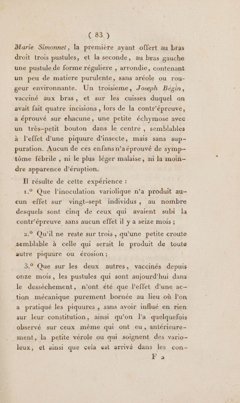 Marie Simonnet, la première ayant offert au bras droit trois pustules, et la seconde, au bras gauche une pustule de forme réguliere , arrondie, contenant un peu de matiere purulente, sans aréole ou rou- geur environnante. Un troisieme, Joseph Bégin, vacciné aux bras, et sur les cuisses duquel on avait fait quatre incisions , lors de la contr'épreuve, a éprouvé sur ehacune, une petite échymose avec un très-petit bouton dans le centre , semblables à l'effet d’une piquure d’insecte, mais sans sup- puration. Aucun de ces enfans n’a éprouvé de symp- tôme fébrile , ni le plus léger malaise, ni la moin- dre apparence d’éruption. Il résulte de cette expérience : . li lati ariohi j duit au- 1.9 Que Pinoculation variohique n’a produit au cun effet sur vingt-sept individus, au nombre desquels sont cinq de ceux qui avaient subi la contr'épreuve sans aucun effet il y a seize mois ; 2.9 Qu'il ne reste sur trois, qu’une petite croute semblable à celle qui serait le produit de toute autre piquure ou érosion; | 3.° Que sur les deux autres, vaccinés depuis onze mois, les pustules qui sont aujourd’hui dans le desséchement, n'ont été que l'effet d’une ac- tion mécanique purement bornée au lieu où l'on a pratiqué les piquures , sans avoir influé en rien sur leur constitution, ainsi qu’on l’a quelquefois observé sur ceux même qui ont eu, antérieure- ment, la petite vérole ou qui soignent des vario- leux, et ainsi que cela est arrivé dans les con- F a