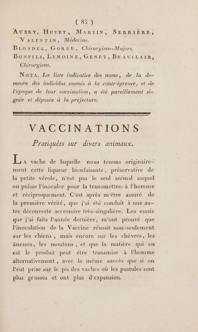 r _ : — AUBRY, HUvET, MaArTIN, SERRIÈRE, VALENTIN, Médecins. BLONDEL, GORSE, Chuirurgiens-Majors. Boxrizs, LEMOINE, GENET, BE AUCLAIR, Chirurgiens. Nora. La liste indicative des noms, de la de- meure des individus soumis à la contr'épreuve, et de l'époque de leur vaccination, a été pareillement si- .gnée el déposée à la préfecture. ke vache de laquelle nous tenons originaire- ment cette liqueur bienfaisante, préservative de la petite vérole, n’est pas le seul animal auquel on puisse Pinoculer pour la transmettres à l’homme et réciproquement. C’est après m'être assuré de la première vérité, que j'ai été conduit à une au- tre découverte accessoire très-singulière. Les essais que j'ai faits l’année dernière, m'ont prouvé que Pinoculation de la Vaccine réussit non-seulement sur les chiens , mais encore sur les chèvres, les ânesses, les moutons , et que la matière qui en, _est le produit peut être transmise à l’homme alternativement , avec le même succès que si on l’eut prise sur le pis des vaches où les pustules sont plus grosses et ont plus d'expansion.