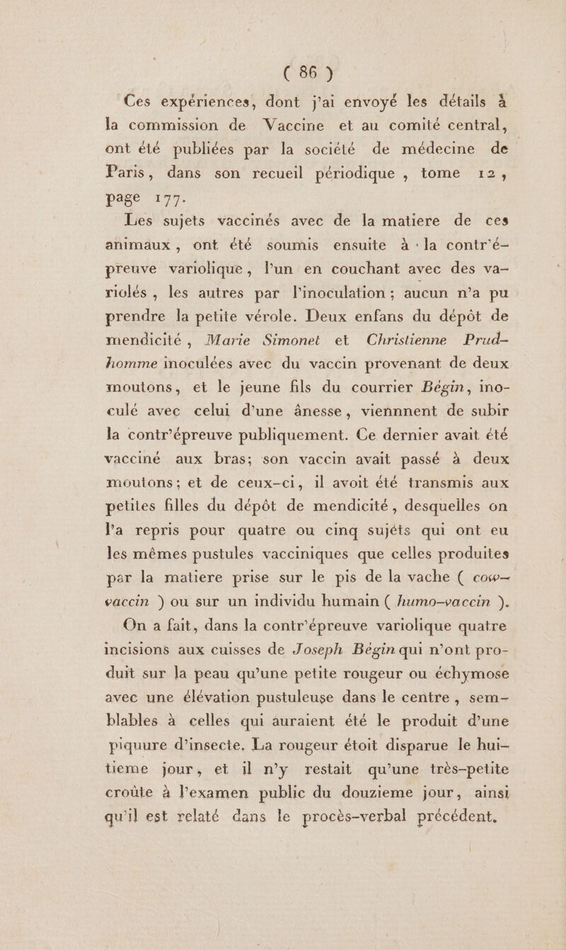 Ces expériences, dont j'ai envoyé les détails à la commission de Vaccine et au comité central, ont été publiées par la société de médecine de Paris, dans son recueil périodique , tome 12, page 177. Les sujets vaccinés avec de la matiere de ces animaux , ont été soumis ensuite à : la contr'é- preuve variolique, l’un en couchant avec des va- riclés , les autres par l'inoculation ; aucun n’a pu prendre la petite vérole. Deux enfans du dépôt de mendicité, Marie Simonet et Christienne Prud- homme inoculées avec du vaccin provenant de deux moutons, et le jeune fils du courrier Bégin, ino- culé avec celui d'une ânesse, viennnent de subir la contr'épreuve publiquement. Ce dernier avait été vacciné aux bras; son vaccin avait passé à deux moutons; et de ceux-ci, il avoit été transmis aux petites filles du dépôt de mendicité, desquelles on Va repris pour quatre ou cinq sujéts qui ont eu les mêmes pustules vacciniques que celles produites par la matiere prise sur le pis de la vache ( cow— vaccin ) ou sur un individu humain ( humo-vaccin ). On a fait, dans la contr'épreuve variolique quatre incisions aux cuisses de Joseph Bégin qui n’ont pro- duit sur la peau qu’une petite rougeur ou échymose avec une élévation pustuleuse dans le centre, sem- blables à celles qui auraient été le produit d’une piquure d’insecte, La rougeur étoit disparue le hui- tieme jour, et il n’y restait qu’une très-petite croûle à l'examen public du douzieme jour, ainsi qu'il est relaté dans le procès-verbal précédent,