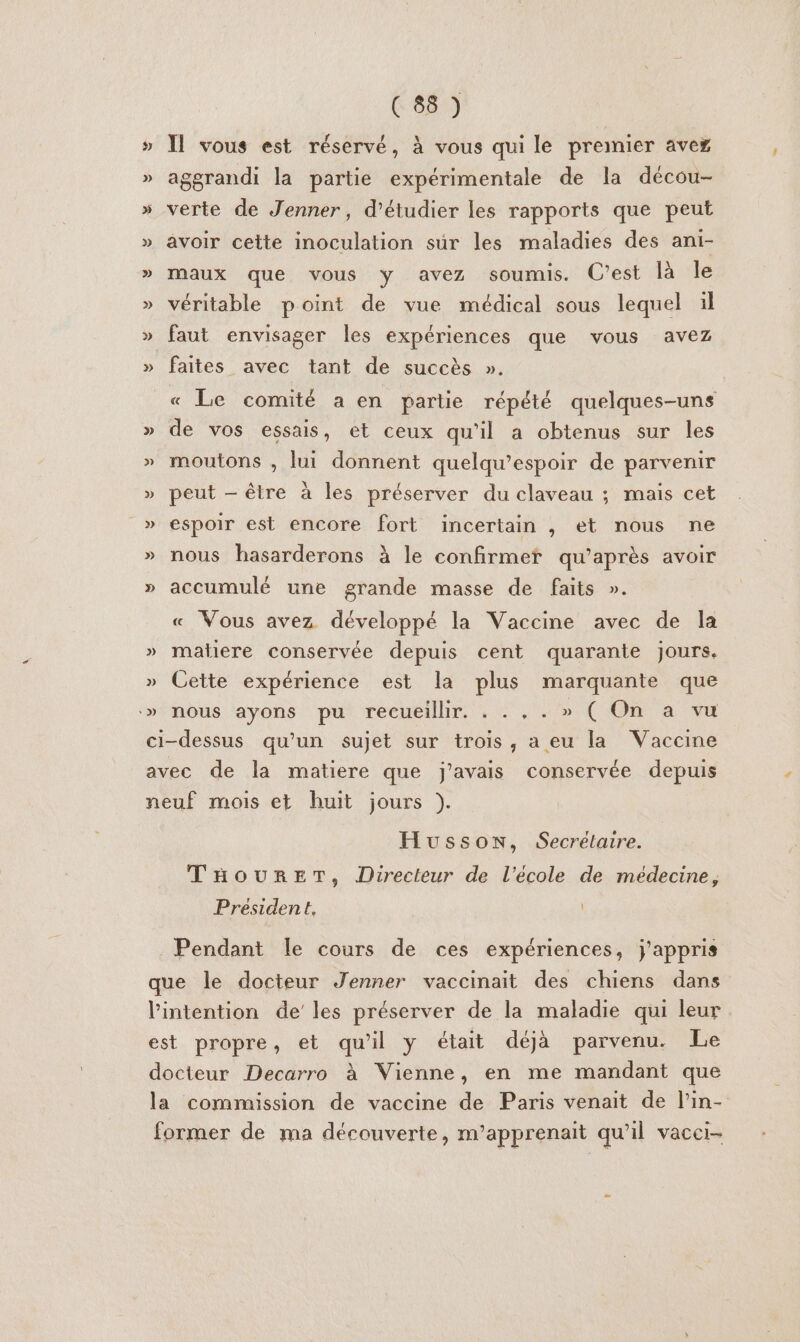 » Il vous est réservé, à vous qui le premier avez » aggrandi la partie expérimentale de la décou- » verte de Jenner, d'étudier les rapports que peut » avoir cette inoculation sur les maladies des ani- » maux que vous y avez soumis. C'est là le » véritable point de vue médical sous lequel ül » faut envisager les expériences que vous avez » faites avec tant de succès ». « Le comité a en partie répété quelques-uns » de vos essais, et ceux qu'il a obtenus sur les » moutons , lui donnent quelqu’espoir de parvenir » peut — être à les préserver du claveau ; mais cet » espoir est encore fort incertain , et nous ne » nous hasarderons à le confirmef qu'après avoir » accumulé une grande masse de faits ». « Vous avez développé la Vaccine avec de la » matiere conservée depuis cent quarante jours. » Cette expérience est la plus marquante que » nous ayons pu recueillir. . . , . » ( On a vu ci-dessus qu’un sujet sur trois, a eu la Vaccine avec de la matiere que j'avais conservée depuis neuf mois et huit jours }). Husson, Secrélaire. THourEeT, Directeur de l’école de médecine, President, Pendant le cours de ces expériences, j'appris que le docteur Jenner vaccinait des chiens dans l'intention de’ les préserver de la maladie qui leur est propre, et qu'il y était déjà parvenu. Le docteur Decarro à Vienne, en me mandant que la commission de vaccine de Paris venait de l’in- former de ma découverte, m’apprenait qu’il vacci-