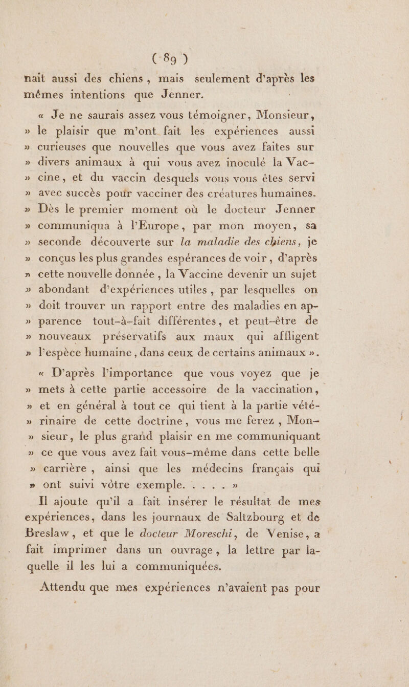 (-89 ) » « Je ne saurais assez vous témoigner, Monsieur, le plaisir que m'ont fait les expériences aussi curieuses que nouvelles que vous avez faites sur divers animaux à qui vous avez inoculé la Vac- cine, et du vaccin desquels vous vous êtes servi avec succès pour vacciner des créatures humaines. Dès le premier moment où le docteur Jenner communiqua à l'Europe, par mon moyen, sa seconde découverte sur la maladie des chiens, je conçus les plus grandes espérances de voir, d’après cette nouvelle donnée , la Vaccine devenir un sujet abondant d'expériences utiles, par lesquelles on doit trouver un rapport entre des maladies en ap- parence tout-à-fait différentes, et peut-être de nouveaux préservatifs aux maux qui affligent l'espèce humaine , dans ceux de certains animaux ». « D'après l’importance que vous voyez que je mets à cette partie accessoire de la vaccination, et en général à tout ce qui tient à la partie vété- rinaire de cette doctrine, vous me ferez , Mon- sieur, le plus grañd plaisir en me communiquant ce que vous avez fait vous-même dans cette belle carrière , ainsi que les médecins français qui ont suivi vôtre exemple. . e ° e » Il ajoute qu'il a fait insérer le résultat de mes Attendu que mes expériences n’avaient pas pour