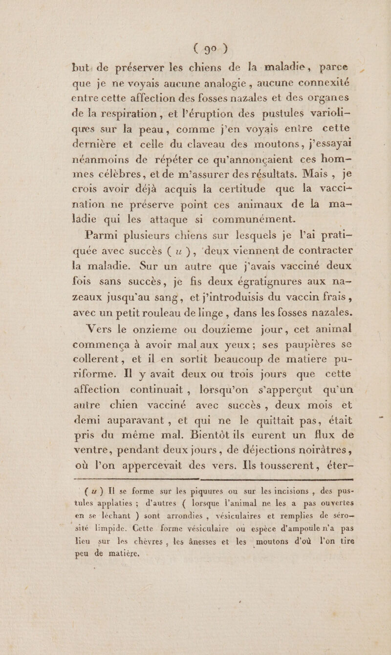 but: de préserver les chiens de la maladie, parce que je ne voyais aucune analogie, aucune connexité entre cette affection des fosses nazales et des organes de la respiration, et l’éruption des pustules varioli- ques sur la peau, comme J'en voyais entre cette dernière et celle du claveau des moutons, j’essayai néanmoins de répéter ce qu'annonçaient ces hom- mes célèbres, et de m’assurer des résultats. Mais, je crois avoir déjà acquis la certitude que la vacci- nation ne préserve point ces animaux de la ma- ladie qui les attaque si communément. | Parmi plusieurs chiens sur lesquels je lai prati- quée avec succès ( « }, ‘deux viennent de contracter la maladie. Sur un autre que j'avais vacciné deux fois sans succès, je fis deux égratignures aux na- zeaux jusqu'au sang, et j'introduisis du vaccin frais, avec un petit rouleau de linge , dans les fosses nazales. Vers le onzieme ou douzieme jour, cet animal commença à avoir mal aux yeux; ses paupières se collerent, et il en sortit beaucoup de matiere pu- riforme. Il y avait deux ou trois jours que cette affection continuait, lorsqu'on s’apperçut qu’un auire chien vacciné avec succès, deux mois et demi auparavant , et qui ne le quittait pas, était pris du même mal. Bientôt ils eurent un flux de ventre, pendant deux jours, de déjections noirâtres, où l’on appercevait des vers. Ils tousserent, éter- (uw) I se forme sur les piquures ou sur les incisions , des pus- tules applaties ; d’autres ( lorsque l'animal ne les a pas ouvertes en se léchant ) sont arrondies , vésiculaires et remplies de séro— _sité limpide. Cette forme vésiculaire ou espèce d'ampoule n'a pas lieu sur les chèvres, les ânesses et les moutons d'où l'on tire peu de matière.