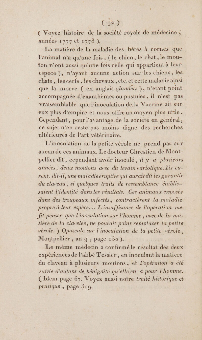 ( Voyez histoire de la société royale de médecine ; années 1777 et 1778 ). La matière de la maladie des bêtes à cornes que l'animal n’a qu’une fois, (le chien, le chat ,le mou- ton n’ont aussi qu’une fois celle qui appartient à leur espece ), n’ayant aucune action sur les chiens, les chats, lescerfs , les chevaux , elc.et cette maladie ainsi que la morve ( en anglais glanders }, n'étant point accompagnée d’exanthèmes ou pustules, il n’est pas vraisemblable que l’inoculation de la Vaccine ait sur eux plus d'empire et nous offre un moyen plus utile. Cependant, pour l'avantage de la société en général, ce sujet n’en reste pas moins digne des recherches ultérieures de l’art vétérinaire. L’inoculation de la petite vérole ne prend pas sur aucun de ces animaux. Le docteur Chrestien de Mont- pellier dit, cependant avoir inoculé , il y a plusieurs années, deux moutons avec du levain variolique. Tis eu- rent, dit-il, une maladie éruplive qui aurait du Les garanuir du claveau, si quelques trails de ressemblance établis- saient l'identité dans les résultats. Ces animaux exposés dans des troupeaux infectés, contractèrent la maladie propre à leur espèce... L'insuffisance de l’opération me fut penser que l'inoculation sur l’homme , avec de la ma- lière de la clavelée, ne pouvait point remplacer la petite vérole. ) Opuscule sur l'inoculation de la petite vérole, Montpellier , an 9 , page 130 }. Le même médecin a confirmé le résultat des deux expériences de l'abbé Tessier , en inoculant la matiere du claveau à plusieurs moutons, et l'opération a été suivie d'autant de bénignité qu'elle en a pour l'homme. (Idem page 67. Voyez aussi notre trailé historique et pratique , page 309. ’