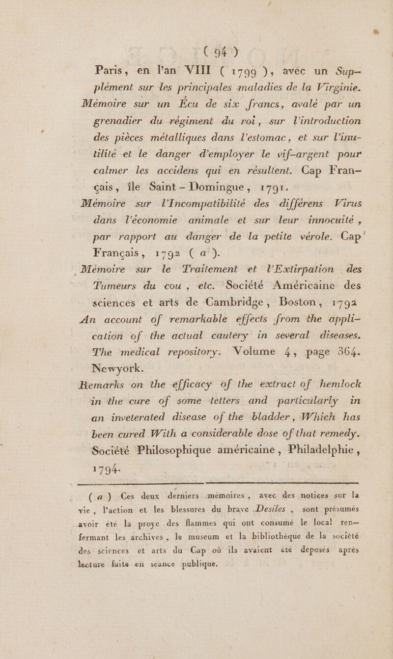 C94) Paris, en Pan VIII ( 17099 ), avec un Sup- plément sur les Principales maladies de la Virginie. Mémoire sur un Écu de six francs, avalé par un grenadier du régiment du roi, sur l'introduction des pièces métalliques dans l'estomac, et sur l’inu- lité et le danger d'employer le vif-argent pour calmer les accidens qui en résultent. Cap Fran- çais, île Saint - Domingue, 1791. Mémoire sur l'Incompatibilité des différens Virus dans l’économie animale et sur leur innocuilé, par rapport au danger de la petite vérole. Cap’ Français, 1792 ( a). Mémoire sur le Traitement et l'Exlirpation des Tumeurs du cou, elc. Société Américaine des sciences et arts de Cambridge, Boston, 1792 An account of remarkable effects from the appli- cation of the actual cautéry in several diseases. The medical repository. Volume 4, page 364. Newyork. Remarks on the efficacy of the extract of hemlock in the cure of some letters and particularly in an inveterated disease of the bladder, Which has been cured With a considerable dose of that remedy. Société Philosophique É er | 1794. ( a ) Ces deux derniers mémoires, avec des notices sur la vie, l’action et les blessures du brave .Desrles , sont présumés avoir été la proye des flammes qui ont consumé le local ren— fermant les archives, le museum et la bibliothèque de la société des sciences et arts du Cap où ils avaient été déposés après lecture faite en séance publique.