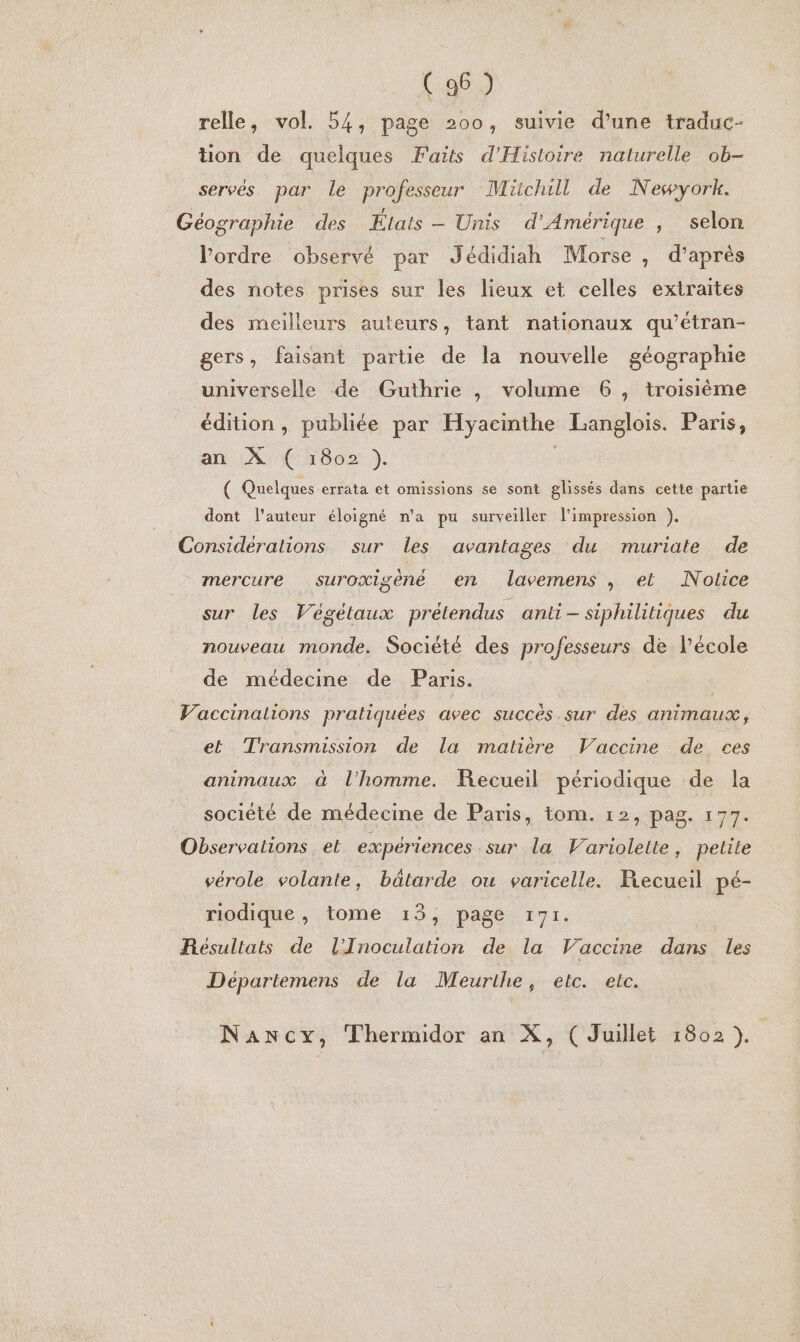 relle, vol. 54, page 200, suivie d'une traduc- tion de quelques Faits d'Histoire nalurelle ob- servés par le professeur Müchill de Newyork. Géographie des États - Unis d'Amérique , selon l’ordre observé par Jédidiah Morse , d’après des notes prises sur les lieux et celles extraites des meilleurs auteurs, tant nationaux qu’étran- gers, faisant partie de la nouvelle géographie universelle de Guthrie , volume 6, troisième édition, publiée par Hyacinthe Langlois. Paris, an X ( 1802 ). ( Quelques errata et omissions se sont glissés dans cette partie dont l’auteur éloigné n'a pu surveiller l'impression ). Considérations sur les avantages du muriate de mercure suroxigèné en lavemens , et Nolice sur les Végétaux prélendus anti siphilitiques du nouveau monde. Société des professeurs de l’école de médecine de Paris. | Vaccinations pratiquées avec succès sur des animaux, et Transmission de la matière Vaccine de ces animaux à l'homme. Recueil périodique de la société de médecine de Paris, tom. 12, pag. 177. Observations et expériences sur la Variolelte, petite vérole volante, bäâtarde ou varicelle. Recueil pé- riodique, tome 13, page 171. Résultats de l'Inoculation de la Vaccine dans les Départemens de la Meurthe, etc. etc. Nancy, Thermidor an X, (Juillet 1802 ).
