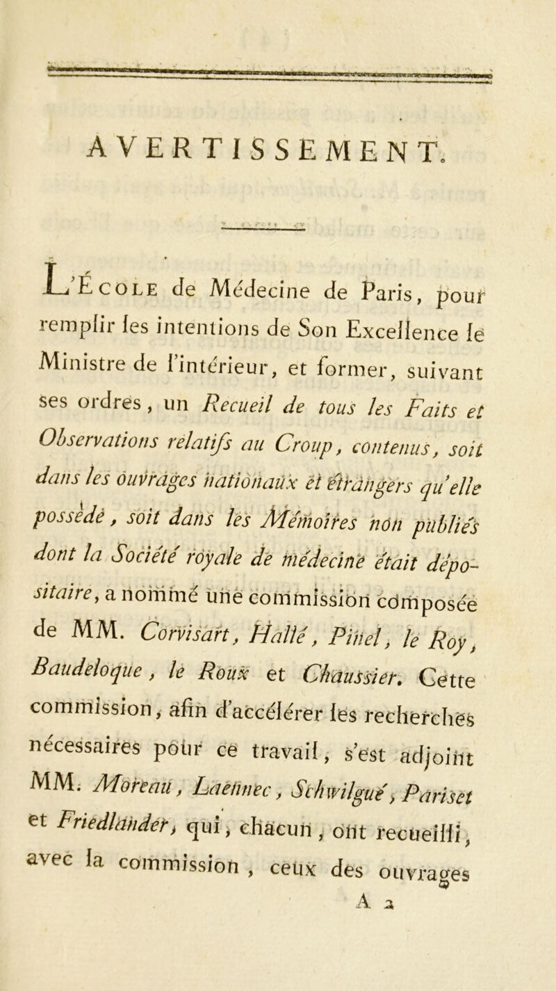 AVERTISSEMENT. r« 9 L’École de Médecine de Paris, pour remplir les intentions de Son Excellence le Ministre de l’intérieur, et former, suivant ses ordres, un Recueil de tous les Faits et Observations relatifs au Croup, contenus, soit dans les ouvrages nationaux et ftrdhgers quelle possédé, soit dans l'è's ÂRe'nioires non publiés dont la Société royale de médecin'e était depo- sitaire, a nommé ùhê commission cdrriposée de MM. Corvisdrt, Halle, Pinel, le Roy ^ Baudeloque, lé Roux et Chaussier', Cette comrhission, afin d’afccélérer lés recherchés nécessaires pdtir ce travail, s’est adjoiiit MM; Moreau, Laétinec, Schwilgué, Pariset et Friedlniidét) qui; chacun , dut rectieillt, avec la commission , ceux des ouvrai^es