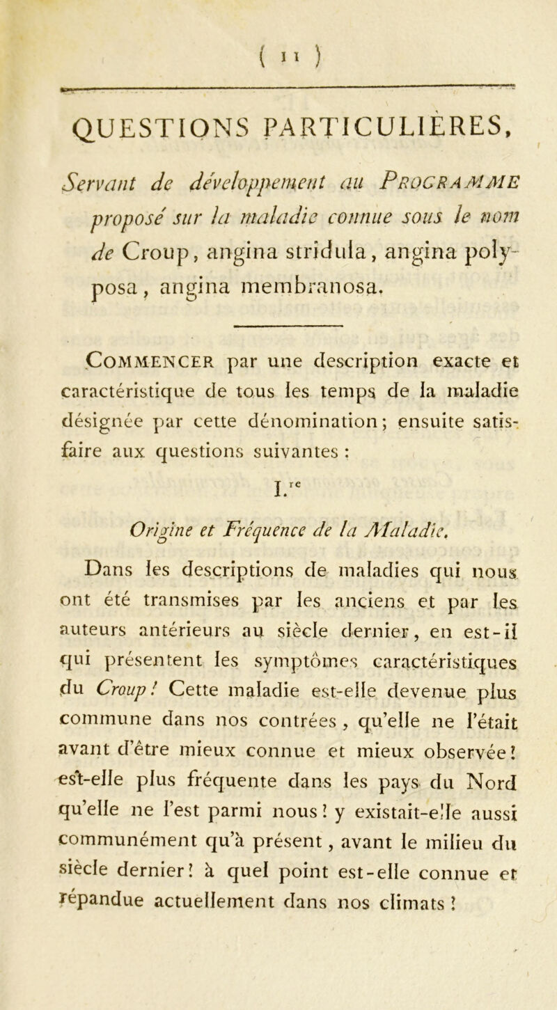 ( ) QUESTIONS PARTICULIÈRES, Servant de develappemenî au Programme propose' sur la maladie connue sous le no?n de Croup, angina strîduia, angina poiy- posa, angina membranosa. .Commencer par une description exacte et caractéristique de tous ies temps de la maladie désignée par cette dénomination ; ensuite satis- faire aux questions suivantes : Origine et Fréquence de la Alaladie, Dans les descriptions de maladies qui nous ont été transmises par les anciens et par les auteurs antérieurs au siècle dernier, en est-H qui présentent les symptômes caractéristiques du Croup! Cette maladie est-elle devenue plus commune dans nos contrées , qu’elle ne l’était avant d’étre mieux connue et mieux observée! est-elle plus fréquente dans les pays du Nord qu’elle ne l’est parmi nous î y existait-elle aussi communément qu’à présent, avant le milieu du siècle dernier! à quel point est-elle connue et répandue actuellement dans nos climats !