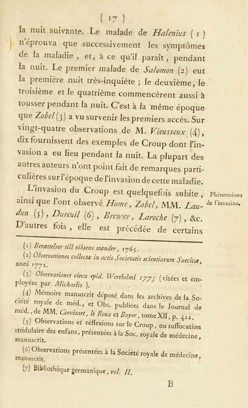 la nuit suivante. Le malade de Halenius ( i ) n éprouva que successiveiueiit les symptômes de la maladie , et, à ce qu’il paraît, pendant la nuit. Le premier malade de Salomon (2) eut la première nuit très-inquiète ; le deuxième, le troisième et le quatrième commencèrent aussi à tousser pendant la nuit. C’est à la même époque que Zobd[-^) a vu survenir les premiers accès. Sur vingt-quatre observations de M. Vieusseux (4), dix fournissent des exemples de Croup dont l’in- vasion a eu lieu pendant la nuit. La plupart des autres auteurs n ont point fait de remarques parti- culières sur l’époque de l’invasion de cette maladie. L’invasion du Croup est quelquefois subite , Phéno ainsi que lont observé Home, Zobel, MM. Lan- àun (5), Dureuil (6) , Braver, Laroche (7) , &c. D autres fois , elle est précédée de certains (1) Berœttelser till riksens stœnder, 1765. (2] Observationes colléetœ in actis Societatis 3.nni 1772. scientiarum Suecica, (3) Okervmiom! circa ,pld. Wmheim! /77J (citées et em- ployées par Michadis ). _ (4) Mémoire m.anuscrit déposé d.ins les archives de la So- med. de MM. Cormsan. U Roux et Boyer, tome XII, p. 4^ a. (j) sjvatims et réflexions sur le Croup, ou suffbcation stridulaire des enfans, présentées à la Soc. royale de médecine manuscrit. * (6) Observations présentées à la Société royale de médecine, manuscrit. ■ (7) Bibliothèque germanique, //. B