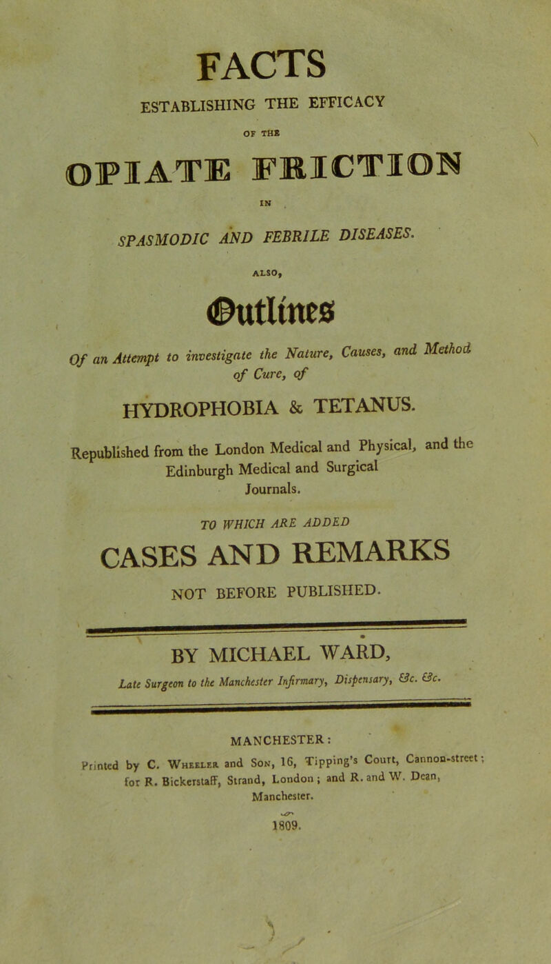 FACTS ESTABLISHING THE EFFICACY OF THR OPIATE FRICTION IN SPASMODIC AND FEBRILE DISEASES. ALSOy ©utlrnes Of an Attempt to investigate the Nature, Causes, and Method of Cure, of HYDROPHOBIA & TETANUS. Republished from the London Medical and Physical, and the Edinburgh Medical and Surgical Journals. TO WHICH ARE ADDED CASES AND REMARKS NOT BEFORE PUBLISHED. ■ - . _ • BY MICHAEL WARD, Late Surgeon to the Manchester Infirmary, Dispensary, &c. (3c. MANCHESTER: Printed by C. Wheeler and Son, 16, Tipping’s Court, Cannon-street; for R. BickerstafF, Strand, London ; and R. and W. Dean, Manchester. uT' 1809.