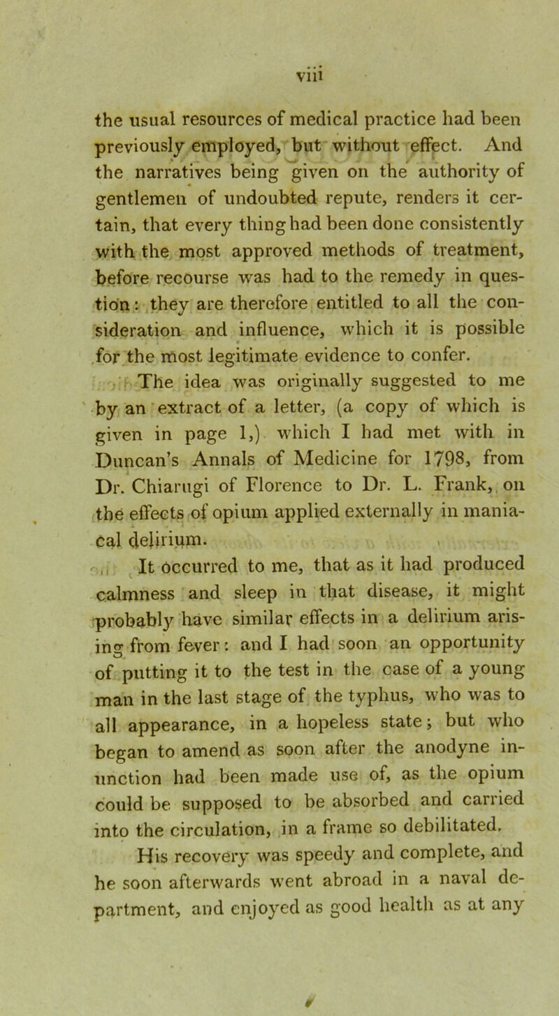 VlU the usual resources of medical practice had been previously employed, but without effect. And the narratives being given on the authority of gentlemen of undoubted repute, renders it cer- tain, that every thing had been done consistently with the most approved methods of treatment, before recourse was had to the remedy in ques- tion : they are therefore entitled to all the con- sideration and influence, which it is possible for the most legitimate evidence to confer. The idea was originally suggested to me by an extract of a letter, (a copy of which is given in page 1,) which I had met with in Duncan’s Annals of Medicine for 1798, from Dr. Chiarugi of Florence to Dr. L. Frank, on the effects of opium applied externally in mania- cal delirium. It occurred to me, that as it had produced calmness and sleep iu that disease, it might probably have similar effects in a delirium aris- ing from fever: and I had soon an opportunity O. of putting it to the test in the case of a young man in the last stage of the typhus, who was to all appearance, in a hopeless state; but who began to amend as soon after the anodyne in- unction had been made use of, as the opium could be supposed to be absorbed and carried into the circulation, in a frame so debilitated. His recovery was speedy and complete, and he soon afterwards went abroad in a naval de- partment, and enjoyed as good health as at any ¥