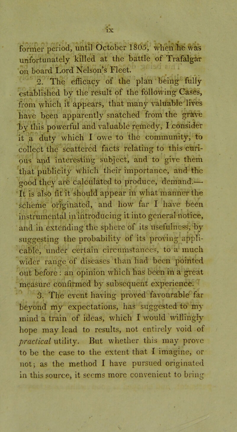 , r **rA \ r. afg J„, pj former period, until October 1805, when he was unfortunately killed at the battle of Trafalgar on board Lord Nelson’s Fleet. 2. The efficacy of the plan being fully established by the result of the following Cases, from which it appears, that many valuable lives have been apparently snatched from the grave by this powerful and valuable remedy, I.consider it a duty which I owe to the community, to collect the scattered facts relating to this curi- ous and interesting subject, and to give them that publicity which their importance, and the good they are calculated to produce, demand.— It is also fit it should appear in what manner the scheme originated, and how far I have been instrumental in introducing it into general notice, and in extending the sphere of its usefulness, by suggesting the probability of its proving appli- cable, under certain circumstances, to a much ^ r wider range of diseases than had been pointed out before: an opinion which has been in a great measure confirmed by subsequent experience. 3. The event having proved favourable far beyond my expectations, has suggested to my mind a train of ideas, which I would willingly hope may lead to results, not entirely void of practical utility. But whether this may prove to be the case to the extent that I imagine, or not; as the method I have pursued originated in this source, it seems more convenient to bring