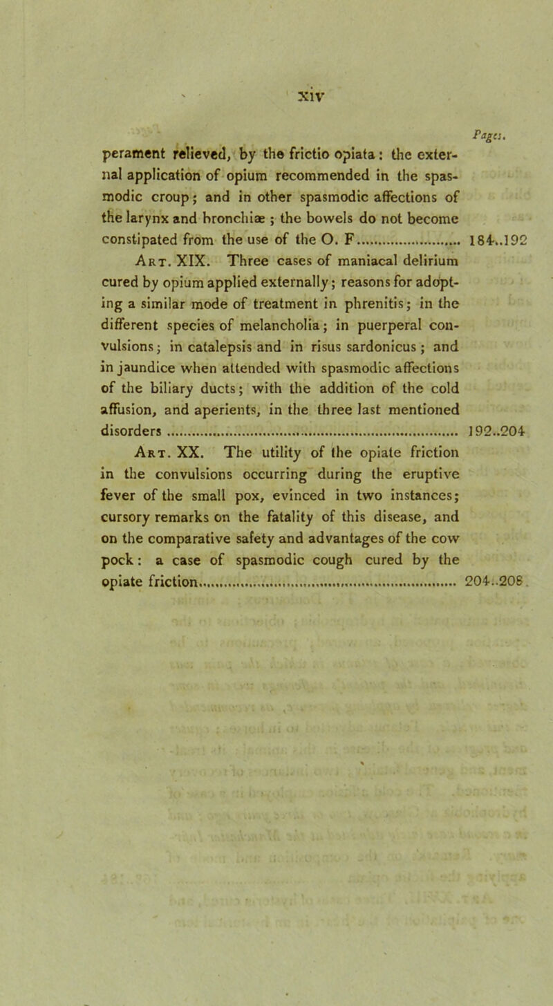 Pages. perament relieved, by the frictio opiata: the exter- nal application of opium recommended in the spas- modic croup; and in other spasmodic affections of the larynx and hronchiae ; the bowels do not become constipated from the use of the O. F Art. XIX. Three cases of maniacal delirium cured by opium applied externally; reasons for adopt- ing a similar mode of treatment in phrenitis; in the different species of melancholia; in puerperal con- vulsions ; in catalepsis and in risus sardonicus ; and in jaundice when attended with spasmodic affections of the biliary ducts; with the addition of the cold affusion, and aperients, in the three last mentioned disorders Art. XX. The utility of the opiate friction in the convulsions occurring during the eruptive fever of the small pox, evinced in two instances; cursory remarks on the fatality of this disease, and on the comparative safety and advantages of the cow pock: a case of spasmodic cough cured by the opiate friction.... 184..192 192..204 204..208.