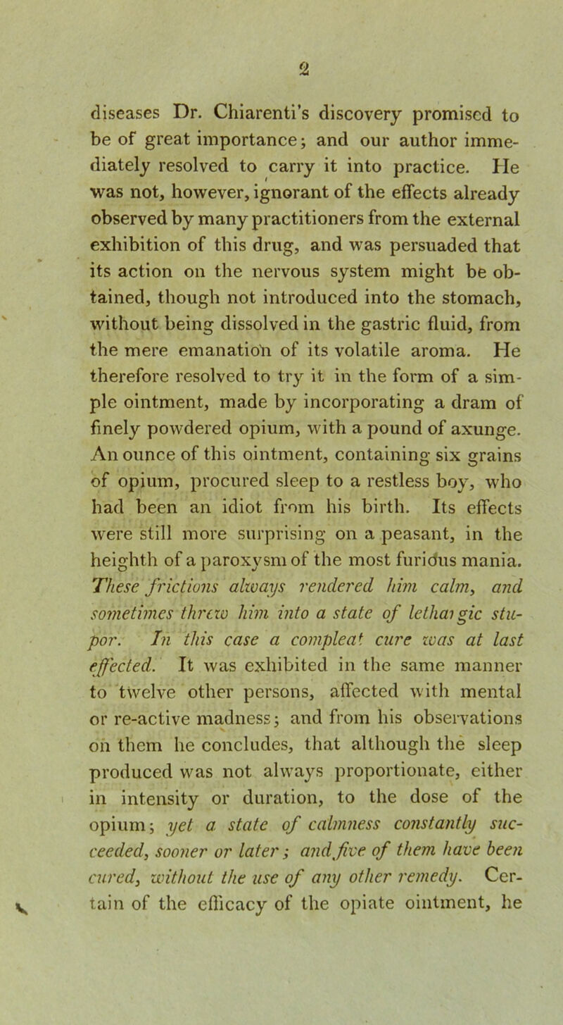 diseases Dr. Chiarenti’s discovery promised to be of great importance; and our author imme- diately resolved to carry it into practice. He was not, however, ignorant of the effects already observed by many practitioners from the external exhibition of this drug, and was persuaded that its action on the nervous system might be ob- tained, though not introduced into the stomach, without being dissolved in the gastric fluid, from the mere emanatio'n of its volatile aroma. He therefore resolved to try it in the form of a sim- ple ointment, made by incorporating a dram of finely powdered opium, with a pound of axunge. An ounce of this ointment, containing six grains of opium, procured sleep to a restless boy, who had been an idiot from his birth. Its effects were still more surprising on a peasant, in the heighth of a paroxysm of the most furious mania. These frictions always rendered him calm, and sometimes threw him into a state of lethai gic stu- por. In this case a compleat cure teas at last effected. It was exhibited in the same manner to twelve other persons, affected with mental or re-active madness; and from his observations on them he concludes, that although the sleep produced was not always proportionate, either in intensity or duration, to the dose of the opium; yet a. state of calmness constantly suc- ceeded, sooner or later; and five of them have been cured, without the use of any other remedy. Cer- tain of the efficacy of the opiate ointment, he V