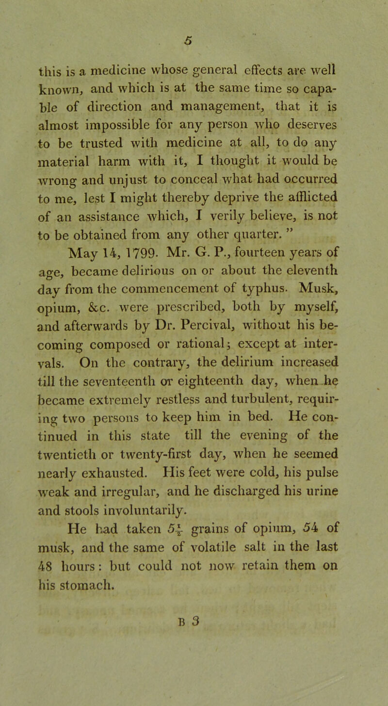 this is a medicine whose general effects are well known, and which is at the same time so capa- ble of direction and management, that it is almost impossible for any person who deserves to be trusted with medicine at all, to do any material harm with it, I thought it would be wrong and unjust to conceal what had occurred to me, lest I might thereby deprive the afflicted of an assistance which, I verily believe, is not to be obtained from any other quarter. ” May 14, 1799- Mr. G. P., fourteen years of age, became delirious on or about the eleventh day from the commencement of typhus. Musk, opium, &c. were prescribed, both by myself, and afterwards by Dr. Percival, without his be- coming composed or rational j except at inter- vals. On the contrary, the delirium increased till the seventeenth or eighteenth day, when he became extremely restless and turbulent, requir- ing two persons to keep him in bed. He con- tinued in this state till the evening of the twentieth or twenty-first day, when he seemed nearly exhausted. His feet were cold, his pulse weak and irregular, and he discharged his urine and stools involuntarily. He had taken 5~ grains of opium, 54 of musk, and the same of volatile salt in the last 48 hours: but could not now retain them on his stomach. B 3