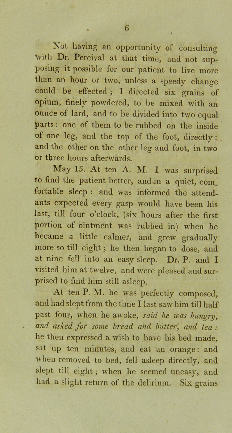 Not having an opportunity of consulting \vith Dr. Percival at that time, and not sup- posing it possible for our patient to live more than an hour or two, unless a speedy change could be effected ; I directed six grains of opium, finely powdered, to be mixed with an ounce of lard, and to be divided into two equal parts : one of them to be rubbed on the inside ot one leg, and the top of the foot, directly : and the other on the other leg and foot, in two or three hours afterwards. May 15. At ten A. M. I was surprised to find the patient better, and in a quiet, corn, fortable sleep : and was informed the attend- ants expected every gasp would have been his last, till four o’clock, (six hours after the first portion of ointment was rubbed in) when he became a little calmer, and grew gradually more so till eight; he then began to dose, and at nine fell into an easy sleep. Dr. P. and I visited him at twelve, and were pleased and sur- prised to find him still asleep. At ten P. M. he was perfectly composed, and had slept from the time I last saw him till half past four, when he awoke, said he was hungry, and asked for some bread and butter, and tea : he then expressed a wish to have his bed made, sat up ten minutes, and eat an orange: and when removed to bed, fell asleep directly, and slept till eight; when he seemed uneasy, and had a slight return of the delirium. Six grains