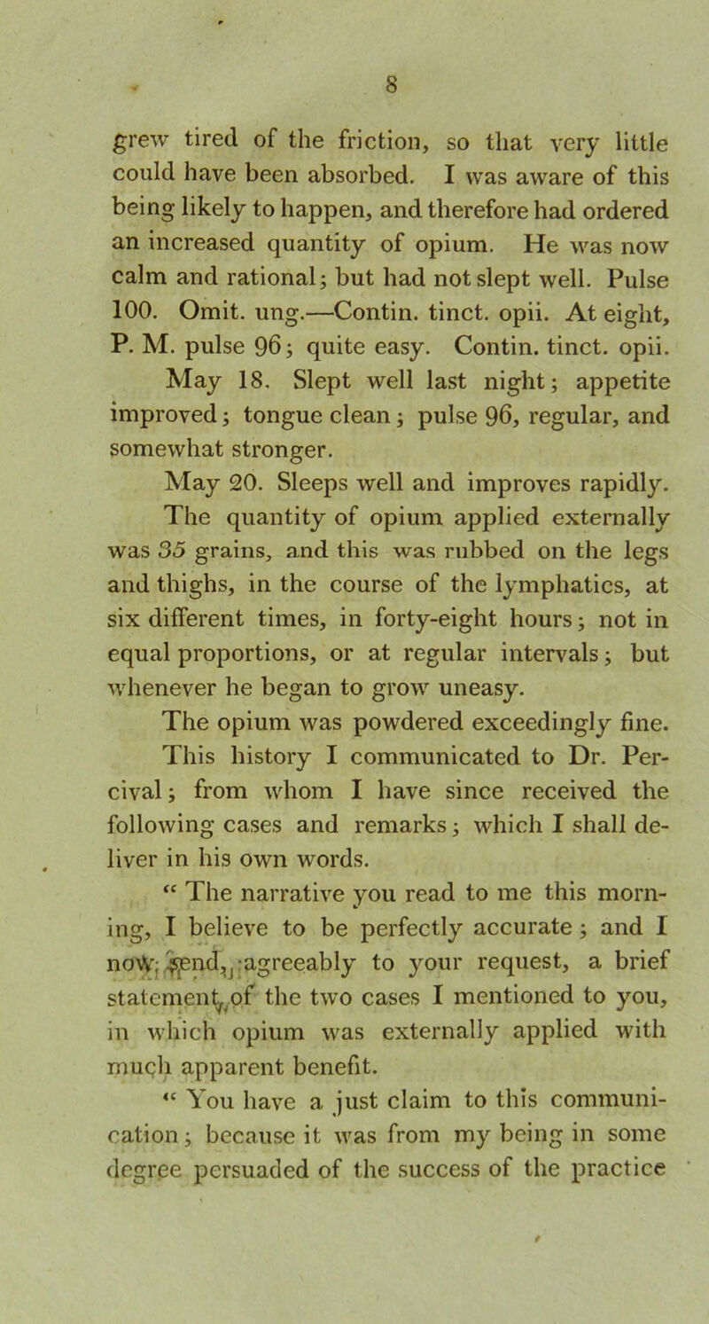 grew tired of the friction, so that very little could have been absorbed. I was aware of this being likely to happen, and therefore had ordered an increased quantity of opium. He was now calm and rational; but had not slept well. Pulse 100. Omit. ung.—Contin. tinct. opii. At eight, P. M. pulse 96; quite easy. Contin. tinct. opii. May 18. Slept well last night; appetite improved; tongue clean; pulse 96, regular, and somewhat stronger. May 20. Sleeps well and improves rapidly. The quantity of opium applied externally was 35 grains, and this was rubbed on the legs and thighs, in the course of the lymphatics, at six different times, in forty-eight hours; not in equal proportions, or at regular intervals; but whenever he began to grow uneasy. The opium was powdered exceedingly fine. This history I communicated to Dr. Per- cival; from whom I have since received the following cases and remarks; which I shall de- liver in his own words. “ The narrative you read to me this morn- ing, I believe to be perfectly accurate ; and I no\V; i^end^ agreeably to your request, a brief statement,of* the two cases I mentioned to you, in which opium was externally applied with much apparent benefit. “ You have a just claim to this communi- cation; because it was from my being in some degree persuaded of the success of the practice