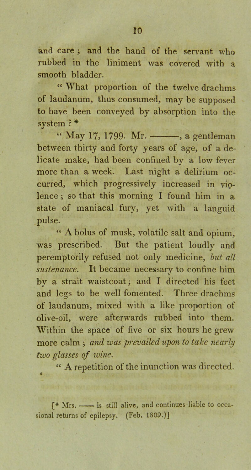 and care ; and the hand of the servant who rubbed in the liniment was covered with a smooth bladder. “ What proportion of the twelve drachms of laudanum, thus consumed, may be supposed to have been conveyed by absorption into the system ? * “ May 17, 1799- Mr. , a gentleman between thirty and forty years of age, of a de- licate make, had been confined by a low fever more than a week. Last night a delirium oc- curred, which progressively increased in vio- lence ; so that this morning I found him in a state of maniacal fury, yet with a languid pulse. “ A bolus of musk, volatile salt and opium, was prescribed. But the patient loudly and peremptorily refused not only medicine, but all sustenance. It became necessary to confine him by a strait waistcoat; and I directed his feet and legs to be well fomented. Three drachms of laudanum, mixed with a like proportion of olive-oil, were afterwards rubbed into them. Within the space of five or six hours he grew more calm ; and was prevailed upon to take nearly two glasses of wine. “ A repetition of the inunction was directed. I [* MrSt is still alive, and continues liable to occa- sional returns of epilepsy. (Feb. 1809.)]