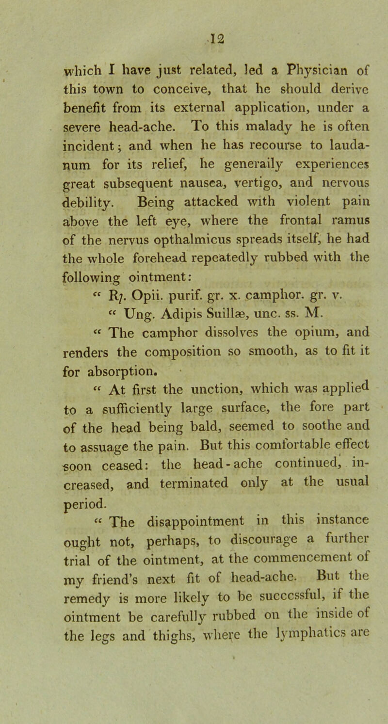 which I have just related, led a Physician of this town to conceive, that he should derive benefit from its external application, under a severe head-ache. To this malady he is often incident; and when he has recourse to lauda- num for its relief, he generally experiences great subsequent nausea, vertigo, and nervous debility. Being attacked with violent pain above the left eye, where the frontal ramus of the nervus opthalmicus spreads itself, he had the whole forehead repeatedly rubbed with the following ointment: “ R/. Opii. purif. gr. x. camphor, gr. v. “ Ung. Adipis Suillae, unc. ss. M. « The camphor dissolves the opium, and renders the composition so smooth, as to fit it for absorption. “ At first the unction, which was applied to a sufficiently large surface, the fore part of the head being bald, seemed to soothe and to assuage the pain. But this comfortable effect soon ceased: the head-ache continued, in- creased, and terminated only at the usual period. “ The disappointment in this instance ought not, perhaps, to discourage a further trial of the ointment, at the commencement of my friend’s next fit of head-ache. But the remedy is more likely to be successful, if the ointment be carefully rubbed on the inside of the legs and thighs, where the lymphatics are