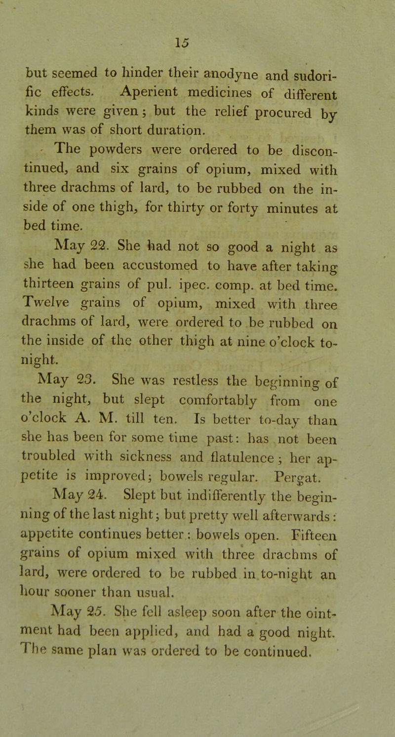 but seemed to hinder their anodyne and sudori- fic effects. Aperient medicines of different kinds were given; but the relief procured by them was of short duration. The powders were ordered to be discon- tinued, and six grains of opium, mixed with three drachms of lard, to be rubbed on the in- side of one thigh, for thirty or forty minutes at bed time. May 22. She had not so good a night as she had been accustomed to have after taking thirteen grains of pul. ipec. comp, at bed time. Twelve grains of opium, mixed with three drachms of lard, were ordered to be rubbed on the inside of the other thigh at nine o’clock to- night. May 23. She was restless the beginning of the night, but slept comfortably from one o’clock A. M. till ten. Is better to-day than she has been for some time past: has not been troubled with sickness and flatulence; her ap- petite is improved 3 bowels regular. Pergat. May 24. Slept but indifferently the begin- ning of the last night; but pretty well afterwards : appetite continues better : bowels open. Fifteen grains of opium mixed with three drachms of lard, were ordered to be rubbed in to-night an hour sooner than usual. May 25. She fell asleep soon after the oint- ment had been applied, and had a good night. The same plan was ordered to be continued.