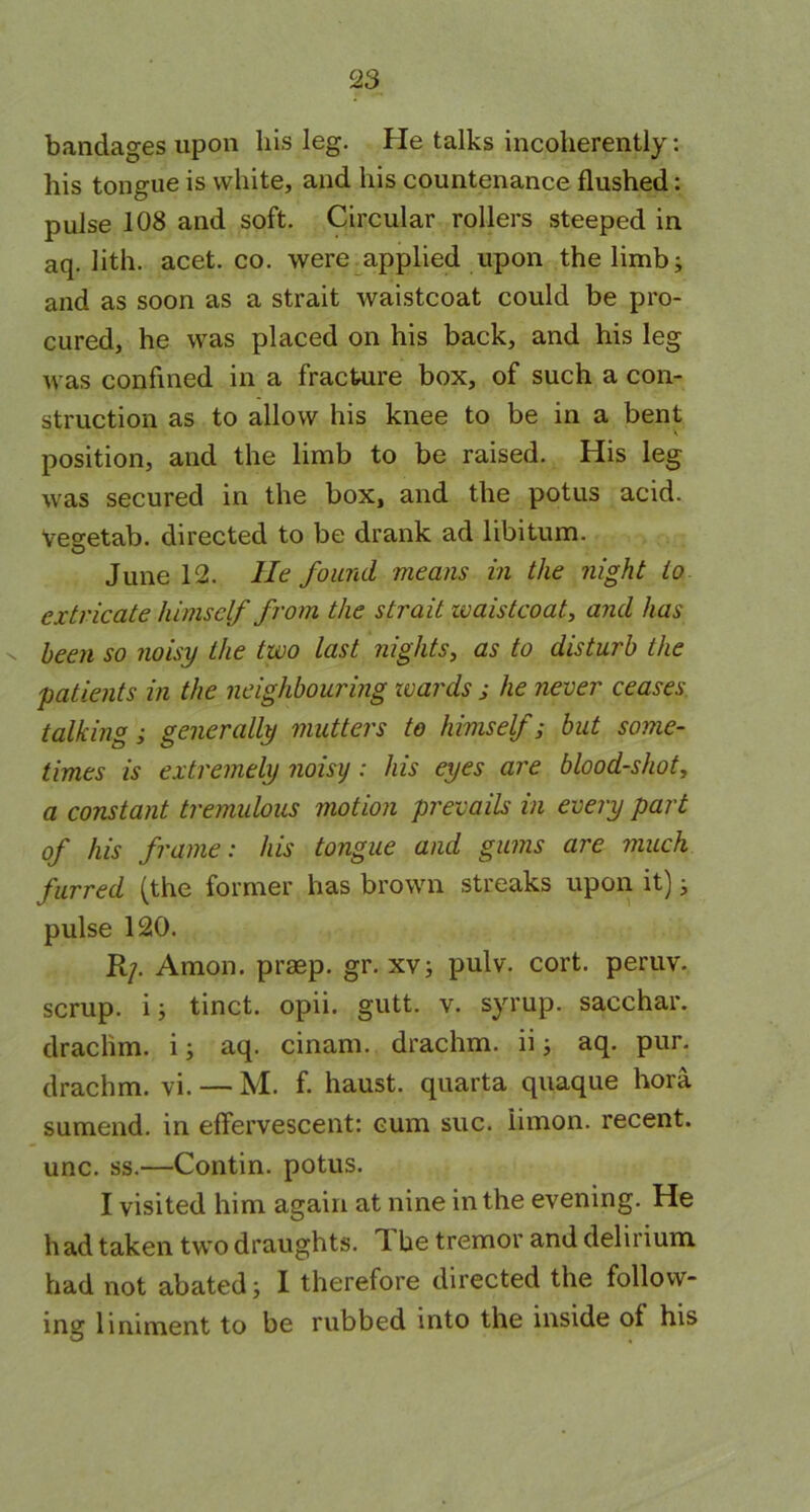 bandages upon his leg. He talks incoherently: his tongue is white, and his countenance flushed: pulse 108 and soft. Circular rollers steeped in aq. lith. acet. co. were applied upon the limb; and as soon as a strait waistcoat could be pro- cured, he was placed on his back, and his leg was confined in a fracture box, of such a con- struction as to allow his knee to be in a bent position, and the limb to be raised. His leg was secured in the box, and the potus acid. Vegetab. directed to be drank ad libitum. June 12. He found means in the night to extricate himself from the strait waistcoat, and has n been so noisy the two last nights, as to disturb the patients in the neighbouring wards ; he never ceases talking; generally mutters to himself; but some- times is extremely noisy: his eyes are blood-shot, a constant tremulous motion prevails in every part of his frame: his tongue and gums are much furred (the former has brown streaks upon it); pulse 120. Rp Amon. praep. gr. xv; pulv. cort. peruv. scrup. i; tinct. opii. gutt. v. syrup, sacchar. drachm, i; aq. cinam. drachm, ii; aq. pur. drachm, vi. — M. f. haust. quarta quaque hora sumend. in effervescent: cum sue. iimon. recent, unc. ss.—Contin. potus. I visited him again at nine in the evening. He had taken two draughts. 1 be tremor and delirium had not abated; I therefore directed the follow- ing limment to be rubbed into the inside of his