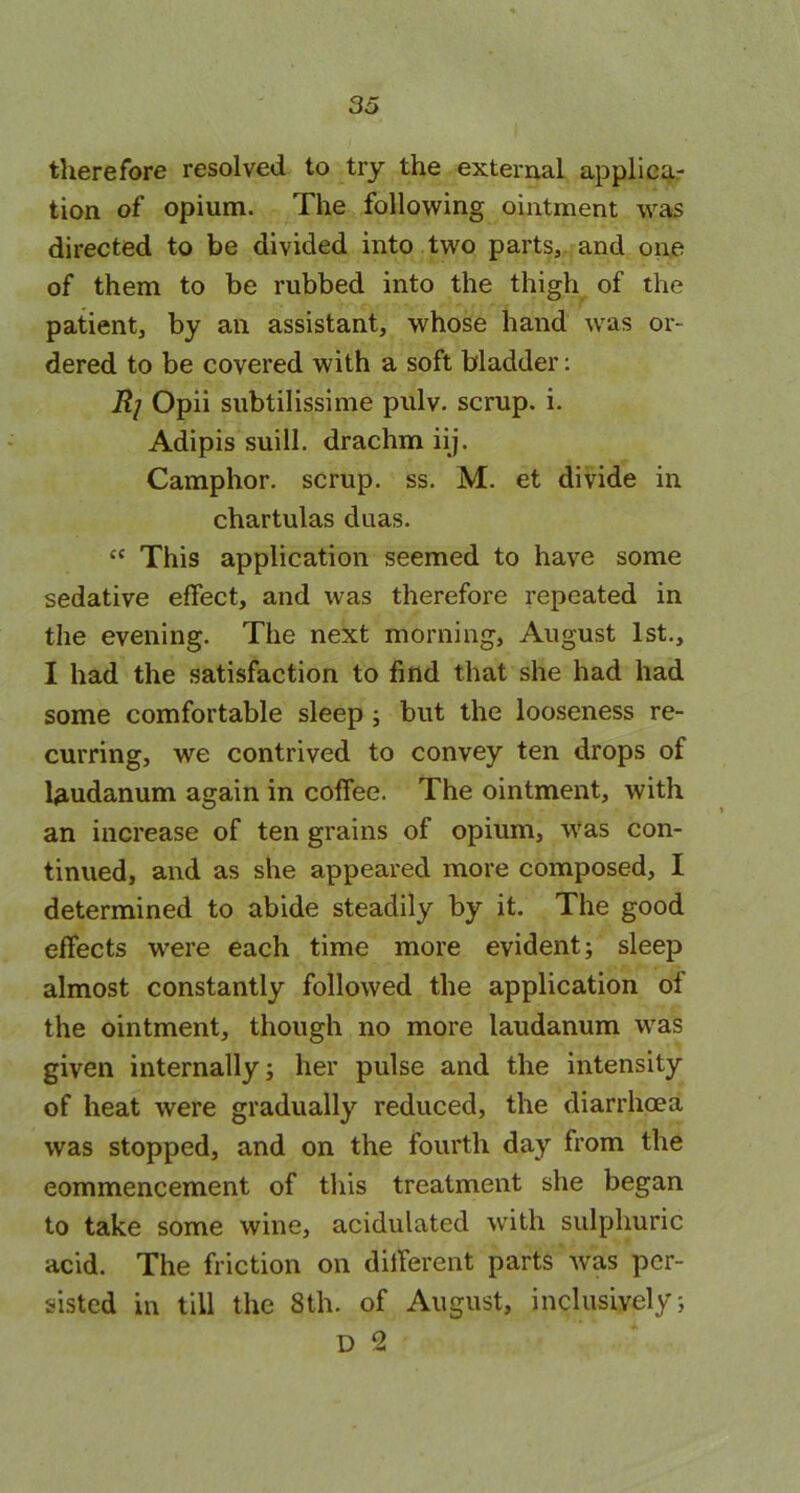 3o therefore resolved to try the external applicar tion of opium. The following ointment was directed to be divided into two parts, and one of them to be rubbed into the thigh of the patient, by an assistant, whose hand was or- dered to be covered with a soft bladder: Rj Opii subtilissime pulv. scrup. i. Adipis suill. drachm iij. Camphor, scrup. ss. M. et divide in chartulas duas. “ This application seemed to have some sedative effect, and was therefore repeated in the evening. The next morning, August 1st., I had the satisfaction to find that she had had some comfortable sleep ; but the looseness re- curring, we contrived to convey ten drops of laudanum again in coffee. The ointment, with an increase of ten grains of opium, was con- tinued, and as she appeared more composed, I determined to abide steadily by it. The good effects were each time more evident; sleep almost constantly followed the application of the ointment, though no more laudanum was given internally; her pulse and the intensity of heat were gradually reduced, the diarrhoea was stopped, and on the fourth day from the commencement of this treatment she began to take some wine, acidulated with sulphuric acid. The friction on different parts was per- sisted in till the 8th. of August, inclusively; D 2