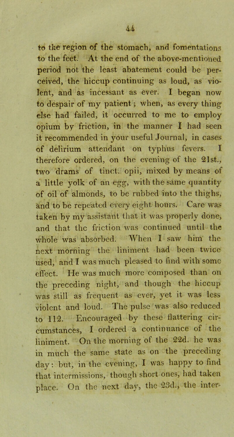 to the region of the stomach, and fomentations to the feet. At the end of the above-mentioned period not the least abatement could be per- ceived, the hiccup continuing as loud, as vio- lent, and as incessant as ever. I began now to despair of my patient; when, as every thing else had failed, it occurred to me to employ opium by friction, in the manner I had seen it recommended in your useful Journal, in cases of delirium attendant on typhus fevers. I therefore ordered, on the evening of the 21st., two drams of tinet. opii, mixed by means of a little yolk of an egg, with the same quantity of oil of almonds, to be rubbed into the thighs, and to be repeated every eight hours. Care was taken by my assistant that it was properly done, and that the friction was continued until the whole was absorbed. When I saw him the next morning the liniment had been twice used, and I was much pleased to find with some effect. He was much more composed than on the preceding night, and though the hiccup was still as frequent as ever, yet it was less violent and loud. The pulse was also reduced to 112. Encouraged by these flattering cir- cumstances, I ordered a continuance of the liniment. On the morning of the 22d. he was in much the same state as on the preceding day: but, in the evening, I was happy to find that intermissions, though short ones, had taken place. On the next day, the 23d., the inter-