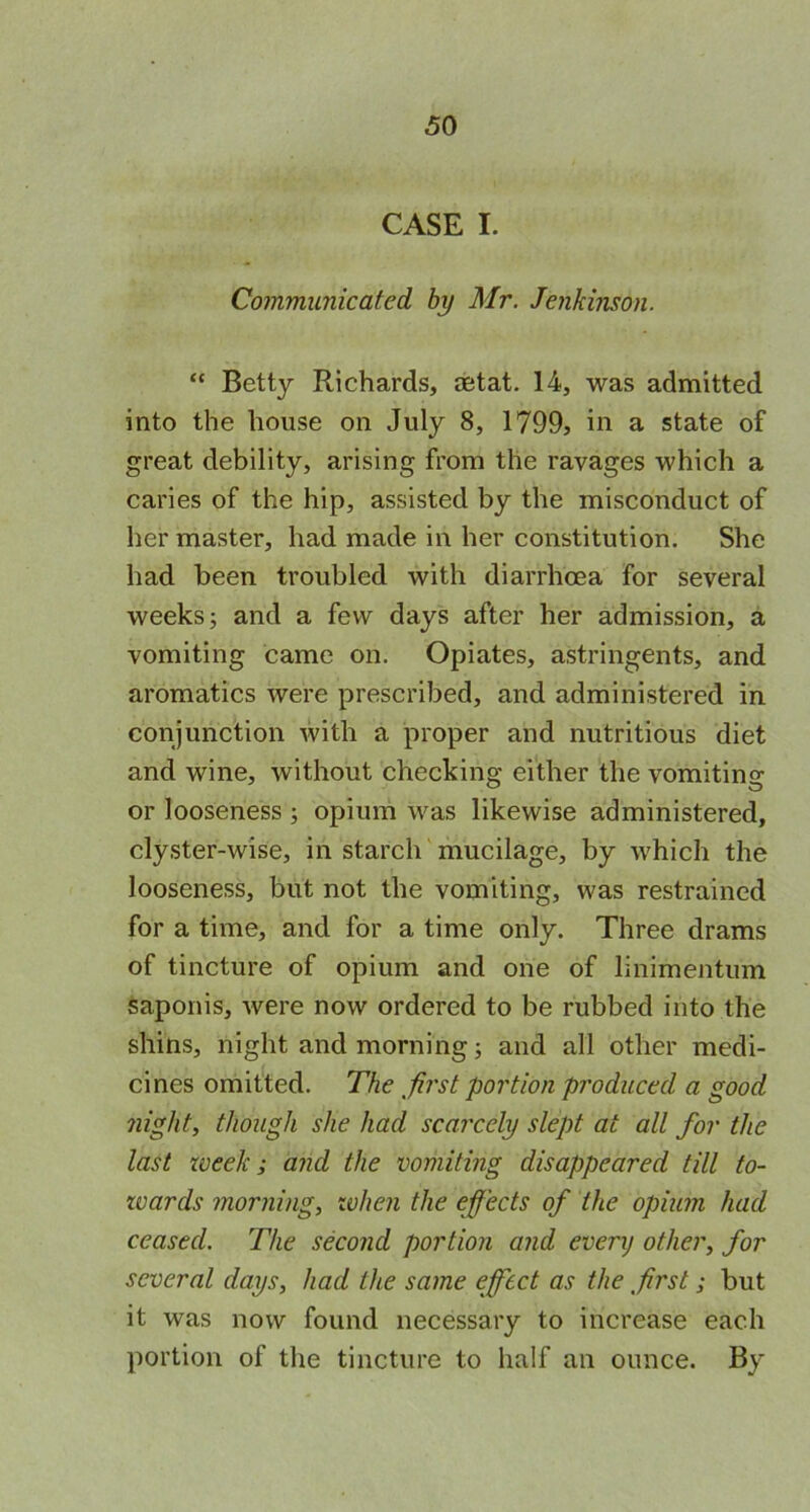 CASE I. Communicated by Mr. Jenkinson. “ Betty Richards, aetat. 14, was admitted into the house on July 8, 1799, in a state of great debility, arising from the ravages which a caries of the hip, assisted by the misconduct of her master, had made in her constitution. She had been troubled with diarrhoea for several weeks; and a few days after her admission, a vomiting came on. Opiates, astringents, and aromatics were prescribed, and administered in conjunction with a proper and nutritious diet and wine, without checking either the vomiting or looseness ; opium was likewise administered, clyster-wise, in starch mucilage, by which the looseness, but not the vomiting, was restrained for a time, and for a time only. Three drams of tincture of opium and one of linimentum saponis, were now ordered to be rubbed into the shins, night and morning; and all other medi- cines omitted. The fast portion produced a good night, though she had scarcely slept at all for the last week; and the vomiting disappeared till to- wards morning, when the effects of the opium had ceased. The second portion and every other, for several days, had the same effect as the first; but it was now found necessary to increase each portion of the tincture to half an ounce. By