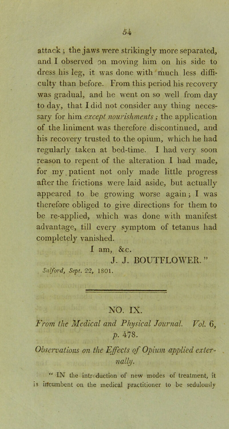 attack; the jaws were strikingly more separated, and I observed ?n moving him on his side to dress his leg, it was done with much less diffi- culty than before. From this period his recovery was gradual, and he went on so well from day to day, that I did not consider any thing neces- sary for him except nourishments ; the application of the liniment was therefore discontinued, and his recovery trusted to the opium, which he had regularly taken at bed-time. I had very soon reason to repent of the alteration I had made, for my.patient not only made little progress after the frictions were laid aside, but actually appeared to be growing worse again; I was therefore obliged to give directions for them to be re-applied, which was done with manifest advantage, till every symptom of tetanus had completely vanished. I am, &c. J. J. BOUTFLOWER. ” Salford, Sept. 22, 1S01. NO. IX. From the Medical and Physical Journal. Vol. 6, p. 478. Obsei'vations on the Effects of Opium applied exter- . nally. “ IN the introduction of new modes of treatment, it is iitcumbent on the medical practitioner to be sedulously