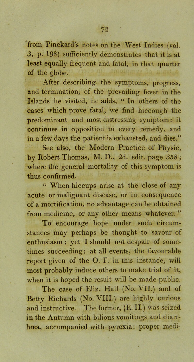 from Pinckard’s notes on the West Indies (vol. 3, p. 198) sufficiently demonstrates that it is at least equally frequent and fatal, in that quarter of the globe. After describing, the symptoms, progress, and termination, of the prevailing fever in the Islands he visited, he adds, “ In others of the cases which prove fatal, we find hiccough the predominant and most distressing symptom: it continues in opposition to every remedy, and in a few days the patient is exhausted, and dies.” See also, the Modern Practice of Physic, by Robert Thomas, M. D., 2d. edit, page 358 ; where the general mortality of this symptom is thus confirmed. “ When hiccups arise at the close of any acute or malignant disease, or in consequence of a mortification, no advantage can be obtained from medicine, or any other means whatever. ” To encourage hope under such circum- stances may perhaps be thought to savour of enthusiasm ; yet I should not despair of some- times succeeding: at all events, the favourable report given of the O. F. in this instance, will most probably induce others to make trial of it, when it is hoped the result will be made public. The case of Eliz. Hall (No. ATI.) and of Betty Richards (No. VIII.) are highly curious and instructive. The former, (E. H.) was seized in the Autumn with bilious vomitings and diarr- hoea, accompanied with pyrexia: proper medi-