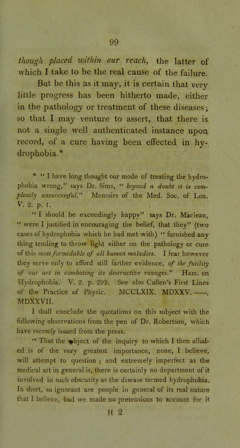 though placed within our reach, the latter of which I take to be the real cause of the failure. But be this as it may, it is certain that very little progress has been hitherto made, either in the pathology or treatment of these diseases; so that I may venture to assert, that there is not a single well authenticated instance upon record, of a cure having been effected in hy- drophobia.^ * “ I have long thought our mode of treating the hydro- phobia wrong,” says Dr. Sims, “ beyond a doubt it is com- pleatly unsuccessful.” Memoirs of the Med. Soc. of Lon. V. 2. p. 1. “ I should be exceedingly happv” says Dr. Maclean, “ were I justified in encouraging the belief, that they” (two cases of hydrophobia which he had met with) “ furnished any thing tending to throw light either on the pathology or cure of this most formidable of all human maladies. I fear however they serve only to afford still farther evidence, of the futility of our art in combating its destructive ravages.” Ham. on Hydrophobia. V. 2. p. 293. See also Cullen’s First Lines of the Practice of Physic. MCCLX1X. MDXXV. , MDXXVII. I shall conclude the quotations on this subject with the following observations from the pen of Dr. Robertson, which have recently issued from the press. “ That the subject of the inquiry to which I then allud- ed is of the very greatest importance, none, I believe, will attempt to question ; and extremely imperfect as the medical art in general is, there is certainly no department of it involved in such obscurity as the disease termed hydrophobia. In short, so ignorant are people in general of its real nature that I believe, had we made no pretensions to account for it II 2