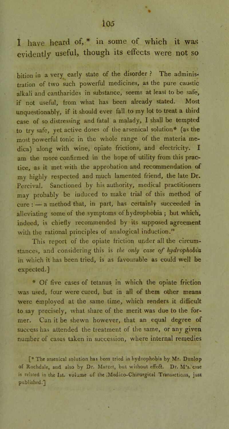 % I have heard of, * in some of which it was evidently useful, though its effects were not so bition in a very early state of the disorder ? The adminis- tration of two such powerful medicines, as the pure caustic alkali and cantharides in substance, seems at least to be safe, if not useful, from what has been already stated. Most unquestionably, if it should ever fall to my lot to treat a third case of so distressing and fatal a malady, I shall be tempted to try safe, yet active doses of the arsenical solution* (as the most powerful tonic in the whole range of the materia me- dics) along with wine, opiate frictions, and electricity. I am the more confirmed in the hope of utility from this prac- tice, as it met with the approbation and recommendation of my highly respected and much lamented friend, the late Dr. Percival. Sanctioned by his authority, medical practitioners may probably be induced to make trial of this method of cure : — a method that, in part, has certainly succeeded in alleviating some of the symptoms of hydrophobia ; but which, indeed, is chiefly recommended by its supposed agreement with the rational principles of analogical induction.” This report of the opiate friction under all the circum- stances, and considering this is the only case of hydrophobia in which it has been tried, is as favourable as could well be expected.] * Of five cases of tetanus in which the opiate friction was used, four were cured, but in all of them other means were employed at the same time, which renders it difficult to say precisely, what share of the merit was due to the for- mer. Can it be shewn however, that an equal degree of success has attended the treatment of the same, or any given number of cases taken in succession, where internal remedies [* The arsenical solution has been tried in hydrophobia by Mr. Dunlop of Rochdale, and also by Dr. Marcet, but without efFcft. Dr. M’s. case is related in the 1st. volume of the .Medico-Chirurgical Transactions, just published.]