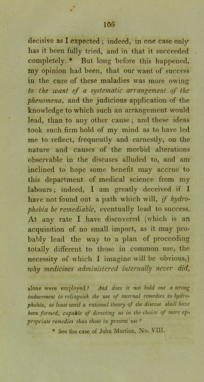 decisive as I expected; indeed, in one case only has it been fully tried, and in that it succeeded completely. * But long before this happened, my opinion had been, that our want of success in the cure of these maladies was more owing to the want of a systematic arrangement of the phenomena, and the judicious application of the knowledge to which such an arrangement would lead, than to any other cause; and these ideas took such firm hold of my mind as to have led me to reflect, frequently and earnestly, on the nature and causes of the morbid alterations observable in the diseases alluded to, and am inclined to hope some benefit may accrue to this department of medical science from my labours; indeed, I am greatly deceived if I have not found out a path which will, if hydro- phobia be remediable, eventually lead to success. At any rate I have discovered (which is an acquisition of no small import, as it may pro- bably lead the way to a plan of proceeding totally different to those in common use, the necessity of which I imagine will be obvious,) why medicines administered internally never did, alone were employed ? And does it not hold out a strong inducement to relinquish the use of internal remedies in hydro- phobia, at least until a rational theory of the disease shall have been formed, capable of directing us in the choice of more ap- propriate remedies than those in present use ? * See the case of John Mortice, No. VIII.